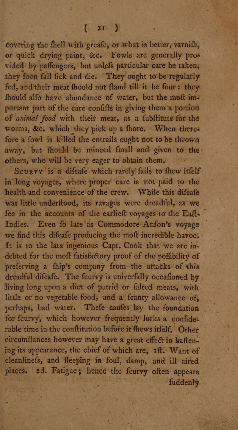 (ar ) ‘Covering the thell with greafe, or what is better, varnifh, or quick drying paint, &amp;c. Fowls are generally pros vided’ by: paffengers, but unlefs particular care be taken; they ‘foon fall fick-and die. “They ought to be regularly fed, andtheir méat fhould not ftand till it be four: they | fhould alfo have abundance of water, but the moft im. | portant part of the care confifts in giving them ‘a portion of animal food with. theit meat, as a fubltitute for the worms, &amp;¢c. which they pick up a fhore. When theres fore a fowl is killed the entrails ought not to be thrown away, but fhould be minced {mall and given to said i others, who will be very eager to obtain them. Scurvy is A difeafe which rarely fails to thew itfele in long voyages, where proper care is not paid to the health and convenience of the crew. While this difeafe was little underitood, its ravages were dreadful, as we fee in the a¢counts of the earlieft voyages to the Eatt: , Indies. Even fo late’as Commodore Anfon’s voyage | we find this difeafe producing the moft-incredible havoc. {t-is to the late ingenious Capt. Cook that we are in- debted for the moft fatisfactory proof of the poflibility of preferving a fhip’ s company from the attacks of this dreadful difeafe. The feurvy is univerfally oceafioned by living long upon a diet of putrid or falted meats, with little or no vegetable food, and a’ feanty allowance ‘of, for feurvy, which however frequently lurks a confide: circumftances however may have a great effect in haftens ing its appearance, the chief of whiclr are, 1ft. Want of © cleanlinefs, and fleeping in foul, damp, atid ill aired Need 2d. Fatigue 5 hence the feurvy often appears | oe le