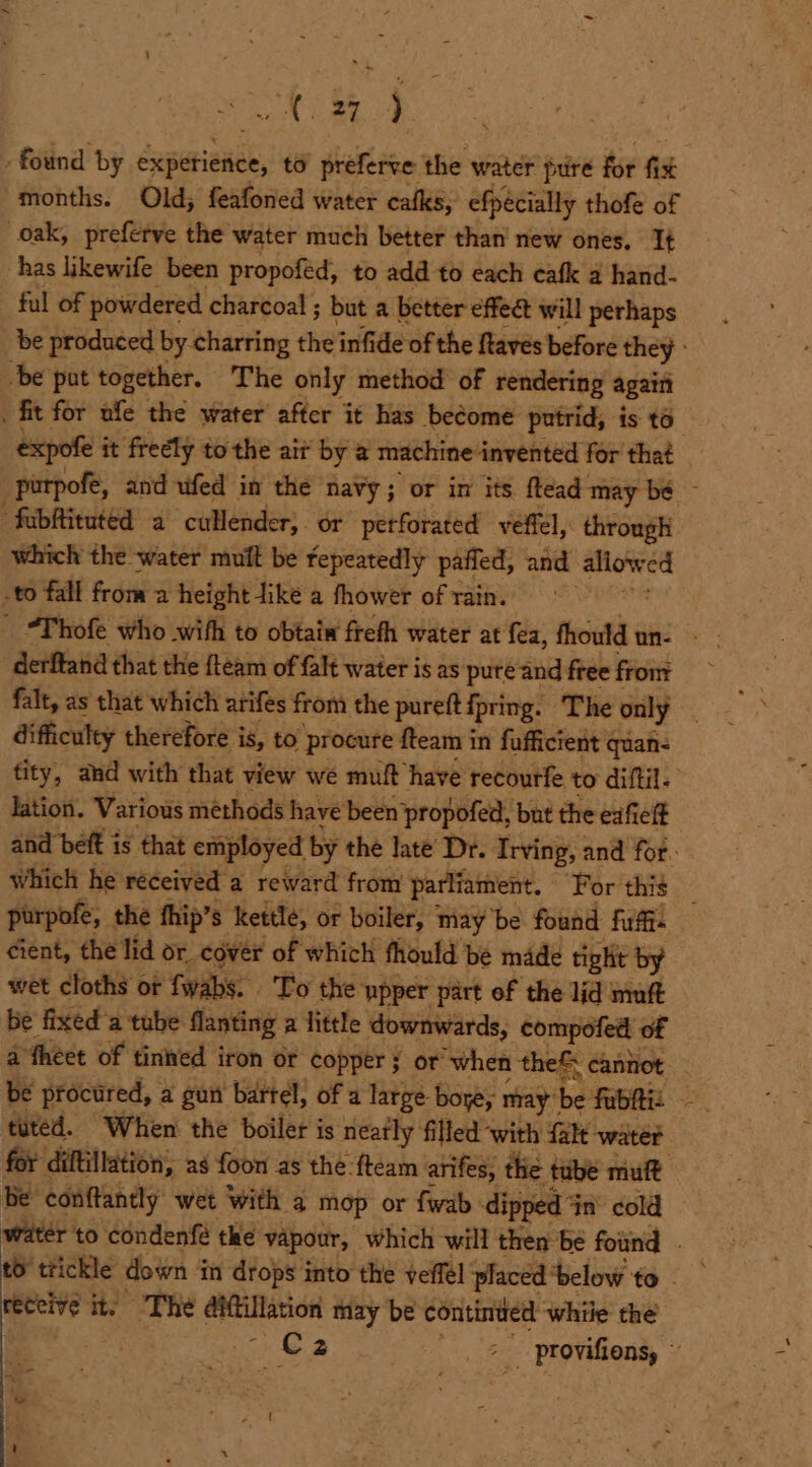 sch ome ; found ty experience, to preferve: the water pure ie fh months. Old; feafoned water cafks, efpécially thofe of oak, preferve the water much better than new ones. It has likewife been propoféd, to add to each cafk a hand- ful of powdered charcoal ; but a better effea will perhaps be pat together. The only method of rendering again expofe i it freely to the ait by a machine: “invented for that fubftituted a ‘cullender,. or perforated veffel, through which the water muit be fepeatedly paffed, and aliow red -to fall from a height Jike a fhower of rain. | 3 derfiand that the {team of {alt water is as pure and free from difficulty therefore is, to procure fteam in fufficient quan- lation. Various méthods have been propofed, but the eafielt cient, the lid or cover of which fhould be made tight by wet cloths of fwabs. To the upper part of the lid muft be fixed'a tube. flanting a little downwards, compofed of a théet of tinned iron or Copper ; or when the® cannot tuted. When the boiler is neatly filled ‘with falt water be conftantly wet with a mop or fwab dipped 4 in’ cold 1 aig ite The aMtillation may be continued while the - ew , . ‘ = aote’* ‘ x * Sek