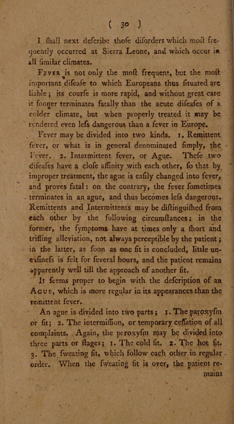 ey gueatly occurred at Sierra Leone, and which occur in all fimilar climates. Fuver is not only the ‘moft frequent, but the moft: important. difeafe to which Europeans thus fi tuated are liable ; its courfe is more rapid, and without great care it fooner terminates fatally than the acute difeafes of a rendered even lefs dangerous than a fever in Europe. Fever may be divided into two kinds. 1. Remittent Fever. 2. Intermittent fever, or Ague. Thefe two - difeafes have a clofe affinity with each other, fo that by _ improper treatment, the ague is eafily changed into fever, and proves fatal: on the contrary, the fever fometimes _ terminates in an ague, and thus becomes lefs dangerous. Remittents and Intermittents may be diftinguithed from each other by the following circumftances: in the former, the fymptoms. have at times only a fhort and trifling alleyiation, not always perceptible by the patient 5 ‘opparently well till the approach of another fit. {t feems proper to begin with the defeription of an Acur, which is more regular in its appearances than the remittent fever. An ague is divided into two parts; 1. The paroxytin or fit; 2. The intermiflion, or temporary ceffation of all complaints. . Again, the peroxyfm may be. divided i into. three parts or flages; 1. The cold fit. 2- The hot fit. oe eee ‘ order. Whee the AWeatiae fit is over, the patient 1 re- va mains _ = s a