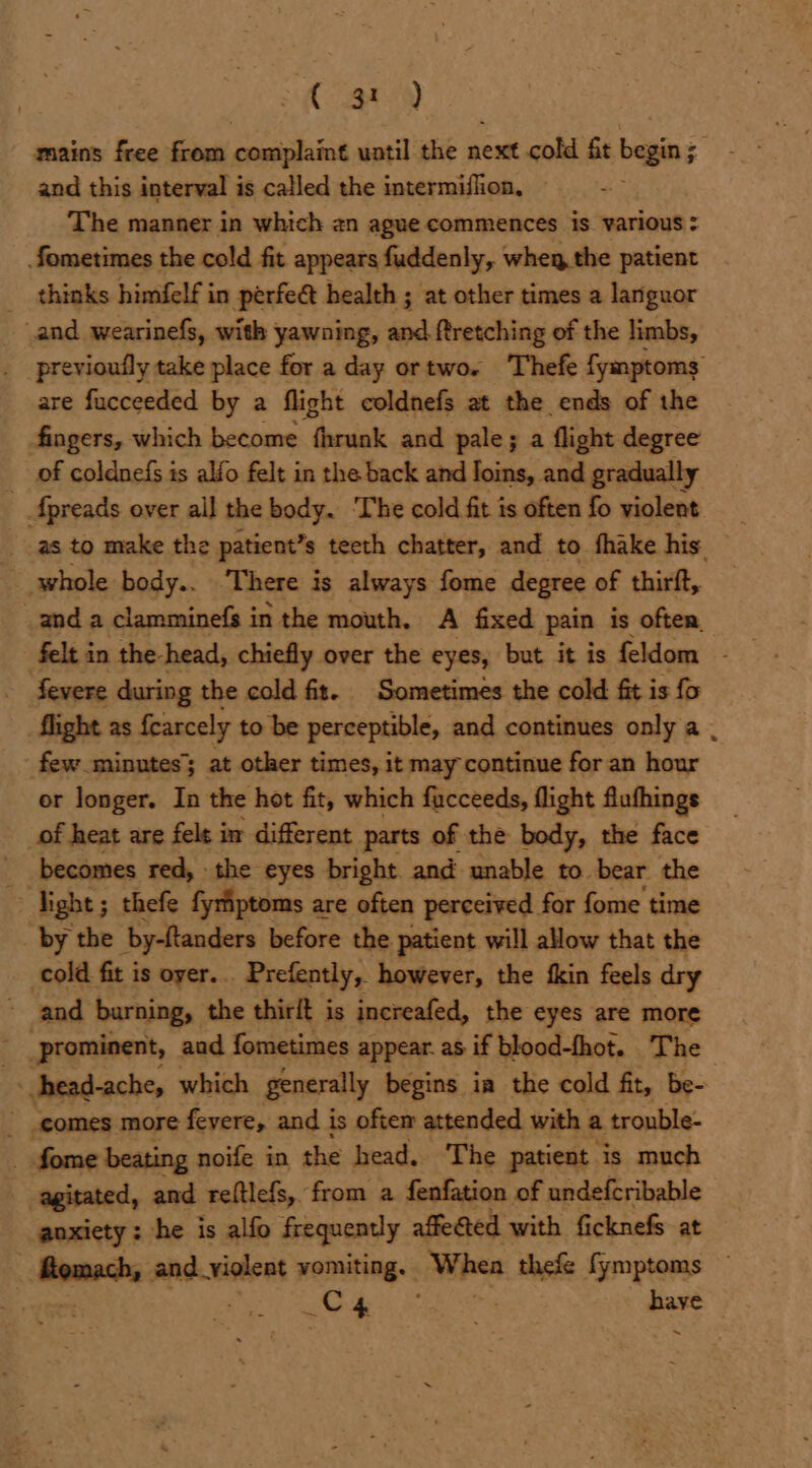 By) mains free from complaint until the next cold ft begin; and this interval is called the intermiflion, The manner in which an ague commences is various : fometimes the cold fit appears fuddenly, whey the patient thinks himfelf in perfe@t health ; at other times a languor and wearinefs, with yawning, and ftretching of the limbs, previoufly take place for a day ortwo. ‘Thefe fymptoms are fucceeded by a flight coldnefs at the ends of the fingers, which become fhrunk and pale; a flight degree of coldnefs is alfo felt in the back and loins, and gradually _ Apreads over all the body. The cold fit is often fo violent as to make the patient’s s teeth chatter, and to fhake his. whole body.. ‘There i is always fome degree of thirft, and a clamminefs in the mouth. A fixed pain is often, felt in the-head, chiefly over the eyes, but it is feldom fevere during the cold fit. Sometimes the cold fit is fo flight as fearcely to be perceptible, and continues only a . _ few minutes; at other times, it may continue for an hour or longer. In the hot fit, which fucceeds, flight flufhings of heat are felt i in different parts of the body, the face becomes red, the eyes bright. and unable to bear the light; thefe fyriptoms are often perceived for fome time _ by the by-ftanders before the patient will allow that the cold fit is oyer... Prefently, however, the fkin feels dry ~ and burning, the thirlt is increafed, the eyes are more _ prominent, aad fometimes appear. as if blood-fhot. The - head-ache, which generally begins ia the cold fit, be- _ comes more fevere, and i is oftem attended with a trouble- . fome beating noife in the head. The patient is much agitated, and reftlefs, from a fenfation of undefcribable anxiety : he is alfo frequently affected. with ficknefs at Senate and_yiolent vomiting. When thefe fymptoms ~ , . a ty Soe haye ~