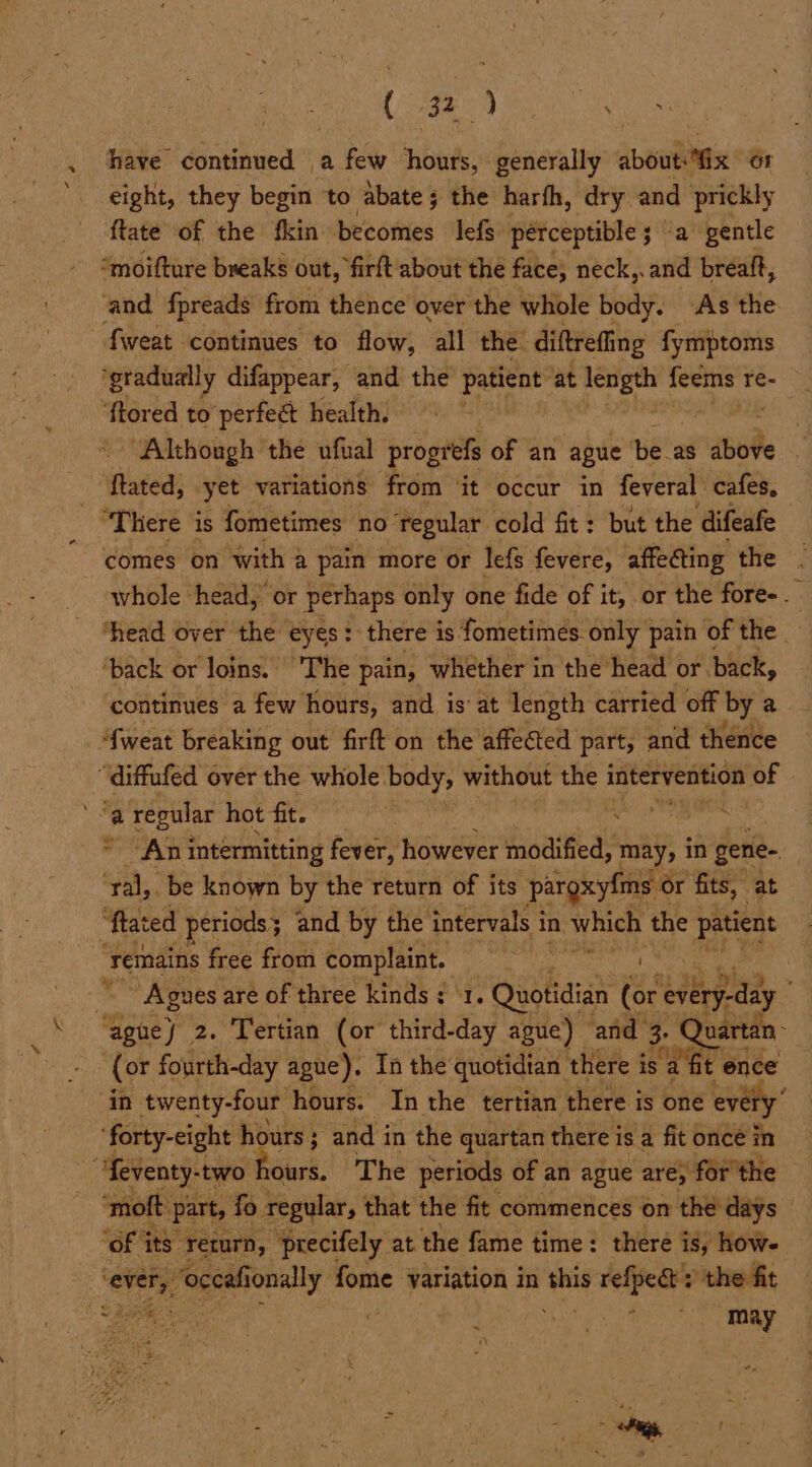 eo: Soy Bae oe Fabs . ‘have continued a few hours, generally about “ix 61 '. eight, they begin to abate; the harfh, dry and prickly ftate of the fkin becomes lefs perceptible 5 ‘a gentle “moifture breaks out, firft about the face, neck,. and breaft, and fpreads from thence over the whole body. As the fweat continues to flow, all the. diftreffing fymptoms ‘gradually difappear, and the sc at ee te feems re- ‘ftored to perfeét health. “Although the ufual progrefs of an ague be as ghee ‘ftated, yet variations from ‘it occur in feveral cafes, “There is fometimes no regular cold fit: but the ‘difeafe comes on with § a pain more or lefs fevere, affecting the whole head, or perhaps only one fide of it, or the fore-. thead over the eyes: there is fometimés only pain of the. ‘back or loins. | 'The pain, whether in the head or back, continues a few hours, and is: at length carried off hs a ‘fweat breaking out firft on the affected part, and thence “diffufed over the whole. body, without the intervention sad | a> ‘a regular hot fit. ® An intermitting fever, however modified, may, in Sic ‘ral, be known by the return of its ‘pargxyfms or fits,” 2 ‘tated periods; and by the intervals i in Which the pens ‘remains free from complaint. | “~~ Agnes are of three kinds ¢ 1. Quotidian (or nee, ‘aguey 2. Tertian (or third-day ague) ‘and 3. Quartan- ) (or fourth-day ague). In the quotidian | there is sa fit ence in twenty-four hours. In the tertian there is one ev ‘forty-eight hours; and in the quartan there is a fit once in , ‘feventy- two hours. The periods of an ague are, for the ‘moft Part, fo regular, that the fit commences on the days ‘of its return, ‘precifely at the fame time: there is, how. ever,” ‘occafi ionally fome variation in this refpe@': the fit =f a ee : qv see, : may a ve