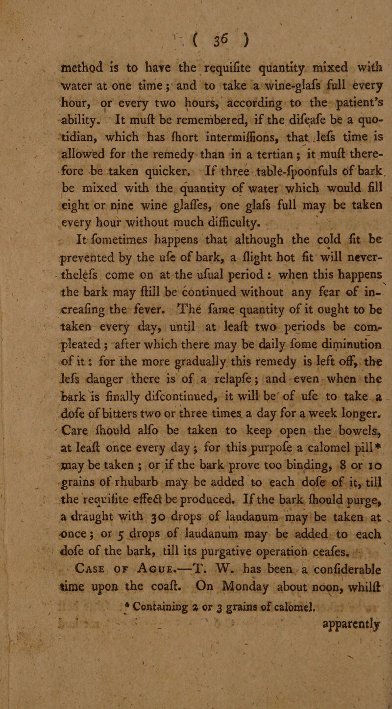 a BB) method i is to have the requifite quantity. mixed. with “water at one time ;\and ‘to take a-wine-glafs full every ‘hour, or every two hours, according to the» patient’s ability. It muft be remembered, if the difeafe be a quo- tidian, which “has fhort intermiflions, that Jefs time is ‘allowed for the remedy: than ‘in a tertian ; it muft there- fore -be taken quicker.: - If three. table-fpoonfuls of bark. be mixed with the: quantity of water’ which would. fill eight or nine wine glaffes, one glafs full may be taken — every hour without much difficulty. . It fometimes happens that: although the cold ‘i be _ prevented by the ufe of bark, a flight hot fit will never- .thelefs come on at the ufual period : _ when this happens the bark may ftill be continued without any fear of in- creafing the fever. Thé fame quantity of it ought to be . taken every day, until at leaft two periods be com- pleated ; -after which there may be daily fome diminution of its for the more gradually this remedy is left off, the Jefs danger there is of a relapfe; and-even-when the bark is finally difcontinued, it will be’ of ufe to take.a- dofe of bitters two or three times a day for a week longer. -Care fhould alfo be taken to keep open.the bowels, at leaft once every day ;. for this purpofe.a calomel pill* - qay be taken ; or if the bark prove too binding, 8 or 10° ‘grains of rhubarb may be added to each dofe of it, till E a draught with 30 drops’ of landanum. ‘may’ be taken at once; or 5 drops of laudanum may. be added, to each - Cast. or AGuE.—T..W.. has been, a confiderable Sie upon the coaft. On Monday ° about noon, whilft CH Re. 38 dace a or 3 — of calomel. Gud tia Ss 8 ee nh apace a as ri % Mier