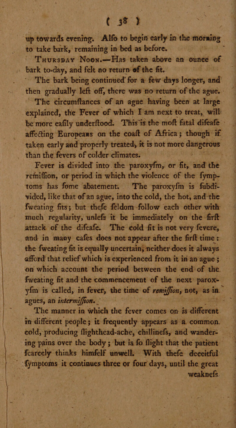 ‘ip seg adie evening. Alfo to begin early in: the morning to take bark, remaining in bed as before. Tuurspay Noon.—Has taken above an ounce of: i bark to-day, and felt no return of the fit. - The bark being continued’ for a few days longer, end | then gradually left. off, there was no*return of the ague. | ’ The circumftances of an ague having been at large | ’ explained, the Fever of which Iam next to treat, will be more eafily underftood. ‘This is the moft fatal difeafe affeaing Europeans on the coaft of Africa; though if taken early and properly treated, it is not more — _ than the fevers of colder climates. Fever is divided into. the paroxyfm,. 0 or fit, a the remiffion, or period in which the violence of the fymp- toms has fome ‘abatement. The paroxyfm is fubdi- vided, like that of an ague, into the cold, the hot, and-the fweating fits; but thefe feldom-follow each other with mach regularity, unlefe it be immediately on the firft attack of the difeafe. ‘The cold -fit is not very fevere, and in many cafes does not appear after the firft time :: the fweating fit is equally uncertain, neither does it always afford’ that relief which is experienced from it in an ague; on which account the period between the end‘ of the | fweating fit and the commencement of tlie next” parox- yim is called, in fever, the time of rents onifon nots “as ve agues, an intermific hon. . : The manner in which the rsh comes on: is ‘teionesh. in different ‘people; it frequently appears asa. common. ing pains over the body ; but is fo. flight that the’ patient weaknels.