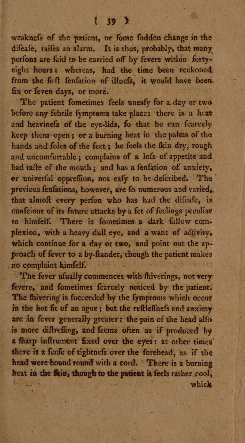 A 3 2. ; ntuits of the patient, or fome fudden change in the _ difeafe, raifes an alarm. It is thus, probably, that many . perfons are faid to be carried off by fevers within forty- eight hours: whereas, had the time been reckoned from the firft fenfation of iMnefs, it ier have boon. fix or feven days, or more. : The patient fometimes feels. neal for a. day or two. _ -before any febrile fymptoms take place: there is a he at ~~ and heavinefs of the eye-lids, fo that he can {carcely . keep them-open; ora burning heat in the palms of the — ‘hands and:foles of the feet’; he feels the fkin dry, rough _ and uncomfortable ; complains of a. lofs: of. appetite and _ Bad tafte of the mouth; and has a fenfation of anxiety, “er univerfal oppreflion, not eafy to. be defcribed. The ” previous fenfations, however, are fo: numerous and varied,. _ that almoft every perfon who has had the difeafe, is - confcious of its fature attacks by-a fet of feelings peculiar to himfelf. There is fometimes: a dark fallow com: plexion, with a heavy dull eye, and a want of activity, - which continue for a day or two, and point out the ap- een of fever to a {lessee stiongh the patient makes BO complaint himfelf- ~ Phe fever ufually commences seluithivetings, not very: ' tee and fometimes fearcely noticed by the patient. — * The thivering i is fueceeded’ by the fymptoms which occut in the hot fit of an ague; but the reftlefinefs and amxiety are in fever generally preater: the pain of the head alfo _ is more diftrefling, and feems often as if produced by a fharp inftrument fixed over the eyes: at other times’ “3 _ head were-bound round with a cord. © ‘There is a burning 3 ben in =a thin; erase the _— it feels rather cool, which,