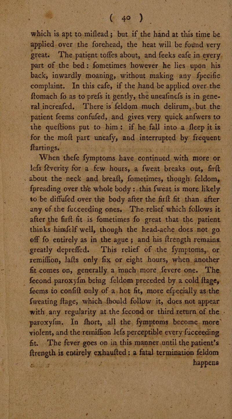 he (© a) which is apt to-miflead; but. if the hand at this time be applied. over the forehead, the heat will be found very great The. patient toffes about, and feeks eafe in every. part of the bed: fometimes ‘however he lies upon. his back, inwardly moaning, without making any fpecific complaint. In this cafe, if the hand be applied over.the ftomach fo as to prefs it gently, the uneafinefs is in gene- ral increafed.. There is feldom, much delirum, < but the: patient feems confufed, and gives very quick anfwers to the queftions put’ to him: if he fall into..a.fleep it is for the moft part sanealys and interraptad by: pied : ftartings. ; 2 ‘When thefe fymptoms sites. ico saith more: or lefs {verity for a few hours, a fweat breaks out, firft . about the neck and. breaft, fometimes, though: feldom, - fpreading over the whole body :..this fweat is more likely » tobe diffufed over the body after the firft fit than. after any of the fucceeding ones. The-relief which follows it after the firft. fit. is fometimes fo great that the patient off fo entirely as in the. ague ; and his ftrength remains. greatly deprefled. ‘This relief of the fymptoms,. or remiffion, la(ts only fix or eight hours, when, another fit comes on, generally a much more. fevere. one. The. . - fecond paroxyim being. feldom preceded by a cold ftage, feems to confift only of a. hot fit, more efpecially asithe fweating ftage, which..fhould : follow: it, dees not appear — with any regularity at the fecond or third return of the - paroxyfm, In fhort, all the. fymptoms become. more” violent, and the remifhon lefs perceptible every: fucceeding fit. The fever goes on in, this manner.until the patient? s Creare is tiie exhanited a » Sata termination feldom PN Wren ty Bi syacinnd mye happens ww de de