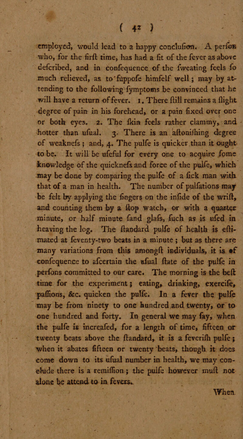 a. ) Fats ( 42) “employed, would Jead to a happy conclufien.. A perfor who, for the firft time, has had a fit of the fever as above ~defcribed, and in confequence of the fweating feels fo - much relieved, as to“fippofe himfelf well; may by at- _ tending to the following’ fymptoms be convinced that he will have a return of fever. 1, There {till remains a flight _degree of pain in his forehead, or a pain fixed over one or both eyes. 2. The fkin feels rather clammy, and - hotter than ufual. 3. There is an aftonifhing degree Oe weaknefs ; ; and, 4. The pulfe is quicker, than it ought: - tobe. Zt will be ufeful for every one to acquire fome knowledge of the quicknefs and force of the pulfe, which may be done by comparing the pulfe of a fick man with — that of a man in health. The number of pulfations may ‘be felt by applying the fingers on the infide of the wrift, and counting them by a ftop watch, or with a quaster : - aminute, or half minute fand glafs, fuch as is nfed in heaving the log. The ftandard pulfe of health is efti- mated at feventy-two beats in a minute ; but as there are _ ‘Many variations from this among{t individuals, it is ef eonfequence to afcertain the ufual ftate of the pulfe in perfons committed to our care. The morning is the beft - time for the experiment; eating, drinking, exercife, paffions, &c. quicken the pulfe. In a fever the! pulfe | “may be from ninety to one hundred and twenty, or to one hundred and forty. In general we may fay, when the pulfe is increafed, for a length of time, fifteen or ~ twenty beats above the ftandard, it is a feverifh pulfe; | qwhen it ‘abates fifteen or twenty ‘beats, though. it does come down to its ufual number in health, we may ‘con- elude there is a remiflion; the pulfe | however sal not oe attend to in fevers.” Pd | } Feil ES . or meee When