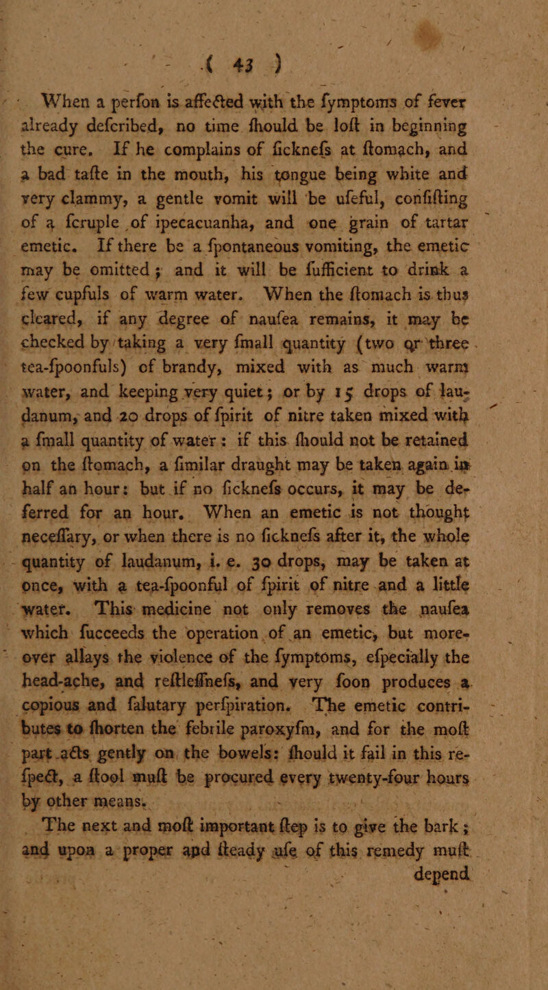 When a perfon is. affe&amp;ted with the fymptoms of fever already defcribed, no time fhould be. loft in beginning a bad tafte in the mouth, his tongue being white and very clammy, a gentle yomit will ‘be ufeful, confifting few cupfuls of warm water. When the ftomach i is. thus checked by taking a very fmall quantity (two gr three . danum, and 20 drops of fpirit of nitre taken mixed with a {mall quantity of water: if this. fhould not be retained half an hour: but if no ficknefs occurs, it may, be de- neceflary, or when there is no ficknefs after it, the whole head-ache, and reftleffnefs, and very foon produces. a fpeat, a ftool muft be procured shined aaisieatal hours by other means. — The next and mott i important ep i is to a the bark; aud epoa. i af proper apd -— ale of this. remedy muft depend |