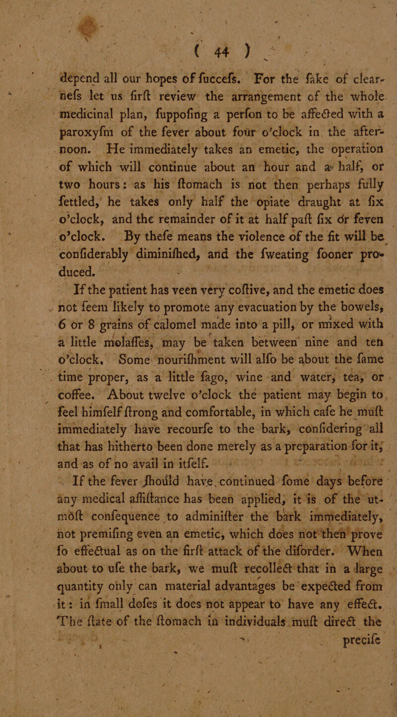 ‘depend: a our “hopes of fuccefs. For the fake of clear- - hefg let us firft review the arrangement of the whole. medicinal plan, fuppofing a perfon to be affe@ed with a -paroxyfnn of the fever about four o ‘clock i in, the after- -poon. He immediately takes an emetic, the operation of which will continue about an hour and @ half, or two hours: as his ftomach is not then perhaps fully fettled,’ he takes only half the opiate draught at fix” - o'clock, and the remainder of it at half paft fix dr feven — _o’clock. By thefe means the violence of the fit will be -confiderably’ diminifhed, and the fweating fooner i kad duced. Ff the patient has veen very coftive, and the emetic hss » not feem likely to promote any evacuation by the bowels, 6 or 8 grains of calomel made into’a pill, or mixed with a little molaffes, m may be ‘taken between’ nine and ten o ‘clock. “Some: ‘pourifhment will alfo be about’ the fame coffee. About twelve o’clock thé patient may begin to. feel himfelf ftrong and comfortable, in which cafe he muft > immediately have recourfe to the bark, confi dering’ all that has hitherto been done ea le as a aoe ioe 1% and. as of no avail in itfelf. If the fever Should have. continued. fori auigh before any medical affiftance has been applied; itis. of the’ ut- | mot” confequence to adminifter the bark immediately, hot premifing even an emetic, which does not’theit’ prove fo effeatual as on the firft attack of the diforder. When about to ufe the bark, we muft recolleé that i in a darge quantity only can material advantages be’ expected from it: in finall dofes it does not appear to have any effe@. The ftate of the ftomach i in individuals muft direét the bk om | _ precife oe