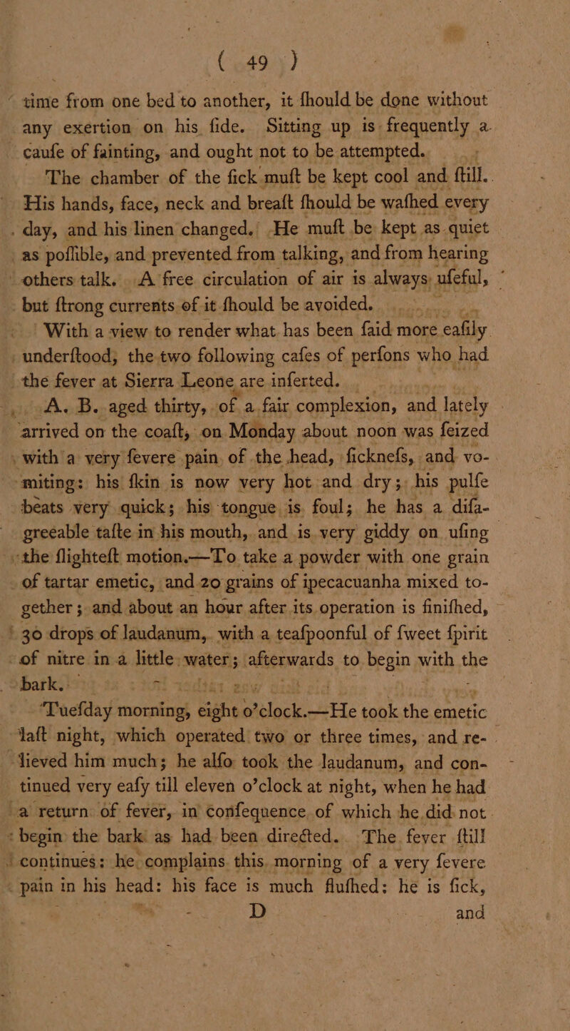 (549.5) “ time from one bed to another, it fhould be done without any exertion on his fide. Sitting up is frequently a. -caufe of fainting, and ought not to be attempted. The chamber of the fick muft be kept cool and fill. | His hands, face, neck and breatt fhould be wathed every . day, and his linen changed,’ He muft be kept. as quiet _as poflible, and prevented from talking, and from hearing others talk. A free circulation of air is always: ufeful, : _ but {trong currents of it fhould be avoided. | With a view to render what has been faid more. eafily _underftood; the two following cafes of perfons who. had. the fever at Sierra Leone | are inferted. , A. B. aged thirty, of a. fair complexion, and lately arrived on the coaft, on. Monday about noon was feized . with a very fevere pain. of the head, | ficknefs, - and. vo- ~ miting: his {kin is now very hot and dry;. his pulfe beats very quick; his tongue is. foul; he has a difa- greeable tafte in his mouth, and is. very giddy on ufing : the flighteft motion.—To take a powder with one grain of tartar emetic, and 20 grains of ipecacuanha mixed to- gether ; and about an hour after its operation is finifhed, ~ ' 30 drops of Jaudanum,. with a teafpoonful of {weet {pirit of nitre in a little: waters, akteesrards to begin with the bark. i bt env -‘Tuefday morning, siahies 0 dock. _¥He took the emetic talt night, which operated two or three times, and re-. “Jieved him much; he alfo took the Jaudanum, and con- tinued very eafy till eleven o’clock at night, when he had a return. of fever, in Confequence of which he. did. not. + begin the bark as had been direéted.. The. fever {till / continues; he complains. this. morning of a very fevere ~ pain. in his ont his face is much fluthed: he is fick, D and
