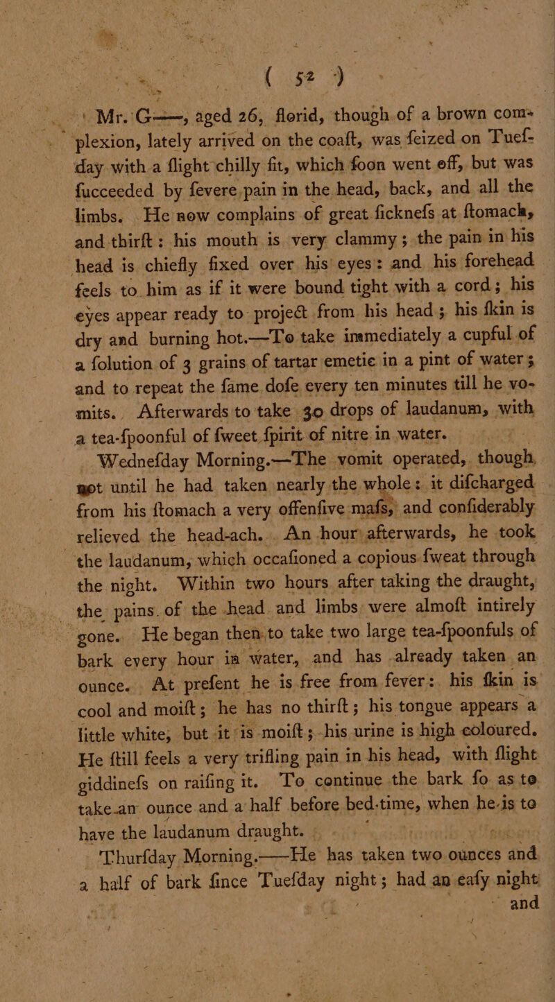 ' Mr. Gas aged 26, florid, though.of a brown com i F icston, lately arrived on the coaft, was feized on Tuef- day with a flight chilly fit, which foon went eff, but was fucceeded by fevere pain in the head, back, and all the limbs. _He now complains of great ficknefs at ftomach, and thirft: his mouth is very clammy ; the pain in his head is chiefly fixed over his’ eyes: and his forehead feels to him as if it were bound tight with a cord; his eyes appear ready to: project from his head ;. his fkin is dry and burning hot.—To take inmediately a cupful of © a folution of 3 grains of tartar emetie in a pint of water 5 and to repeat the fame dofe every ten minutes till he vo- mits. Afterwards to take 30 drops of laudanum, with a tea-fpoonful of {weet fpirit of nitre in water, | _ Wednefday Morning.—The vomit operated, though, got until he had taken nearly the whole: it difcharged _ from his {tomach a very offenfive mafs, and confiderably relieved the head-ach. . An hour) afterwards, he took the laudanum, which occafioned a copious fweat through the night. Within two hours after taking the draught, - the pains. of the head and limbs: were almoft intirely “gone. He began then.to take two large tea-{poonfuls of bark eyery hour ia “water, and has . ail: taken an ounce. At prefent he is free from fever: his fkin is cool and moift; he has no thirft; his tongue appears a little white, but it’ is. moift ; his urine is high coloured. He {till feels a very trifling pain in his head, with flight giddinefs on raifing it. To continue the bark fo as to take.an ounce and a half before bed. time, when he-is to have the laudanum draught. | , - Thurfday Morning.—He has Ba two ounces ‘and a belt of bark fince Caater night had an eafy night