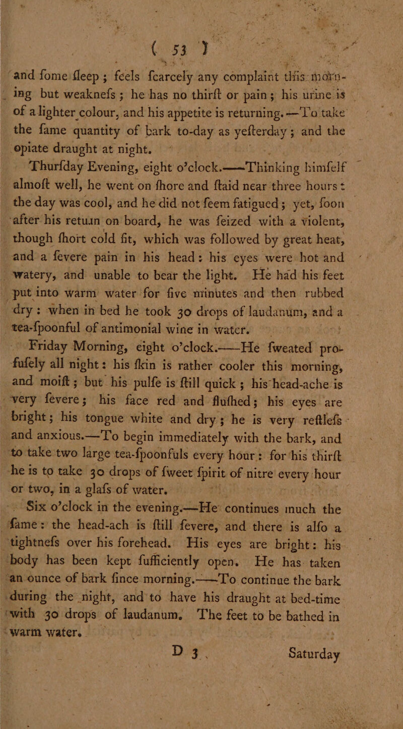 ‘and fome fleep ; feels piers any ees ate mox i of a lighter colour, and his appetite is returning. —'l'o take _ the fame quantity of bark to-day as botba ae ; and the opiate draught at night. © Thurfday Evening, eight o clock. Thinking h si esaE the day was cool, and he did not feem fatigued; yet, foon “after his retuin on board, he was feized with a violent, though fhoit cold fit, which was followed by great heat, and a fevere pain in his head: his eyes were hot and watery, and unable to bear the light. He had his feet _ put into warm water for five minutes and then rubbed dry : when in bed he took 30 drops of laudanum, rae a pl seo of antimonial wine in water. ‘Friday Morning, eight o’clock.—He fweated pro: fafely all night : his fkin is rather cooler this mente and moift ; but his pulfe is fill quick ; his head-ache is - very fives his face red and flufhed; his eyes are he is to take 30 drops of {weet {pirit of nitre aver hour or two, in a glafs of water. i. ~ Six o’clock in the evening. —He continues dye the ae ‘the head-ach is ftill fevere, and there is alfo a ~tightnefs over his forehead. His eyes are bright: his body has been kept fufficiently open. He has. taken “an ounce of bark fince morning. ——To continue the bark during the night, and'to have his draught at bed-time “warm water. D3. Baca