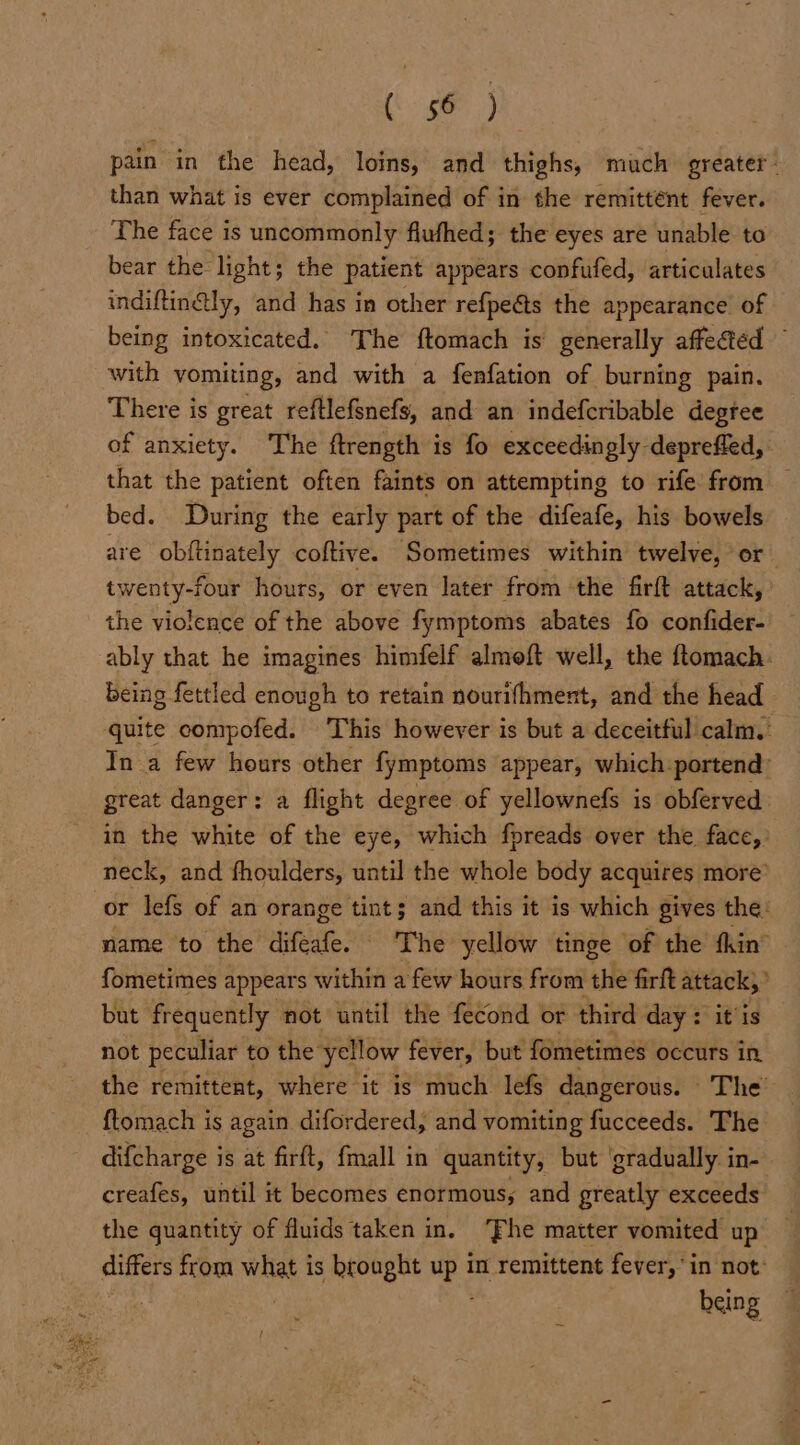 Mie aie pain in the head, loins, and thighs, much greater: than what is ever complained of in the remittént fever. The face is uncommonly flufhed; the eyes are unable to bear the light; the patient appears confufed, articulates indiftin@ly, and has in other refpeéts the appearance of being intoxicated. The ftomach is generally affected © with vomiting, and with a fenfation of burning pain. There is great reftlefsnefs, and an indefcribable degree of anxiety. The ftrength is fo exceedingly deprefled, that the patient often faints on attempting to rife from bed. During the early part of the difeafe, his bowels are obftinately coftive. Sometimes within twelve, or twenty-four hours, or even later from the firft attack, the violence of the above fymptoms abates fo confider- ably that he imagines himfelf almoft well, the ftomach. being fettled enough to retain nourifhment, and the head quite compofed. This however is but a deceitful calm. In a few hours other fymptoms appear, which portend: great danger: a flight degree of yellownefs is obferved. in the white of the eye, which fpreads over the face, neck, and fhoulders, until the whole body acquires more” or lefs of an orange tints and this it is which gives the: name to the difeafe. The yellow tinge of the fhin® fometimes appears within a few hours from the firft attack,” but frequently not until the fecond or third day : itis not peculiar to the: yellow fever, but fometimes occurs in the remittent, where it is much lefs dangerous. © The {tomach is again difordered, and vomiting fucceeds. The difcharge is at firft, fmall in quantity, but ‘gradually in- creafes, until it becomes enormous; and greatly exceeds the quantity of fluids taken in. ‘Fhe matter vomited up differs from — is brought mes In remittent fever,’ in not: being