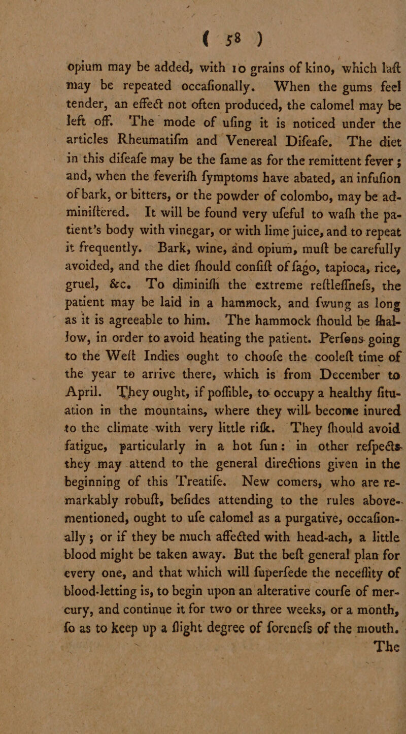 opium may be added, with 10 grains of kino, which laft may be repeated occafionally. When the gums feel _ tender, an effeé&amp;t not often produced, the calomel may be left off. The mode of ufing it is noticed under the articles Rheumatifm and Venereal Difeafe. The dict - in this difeafe may be the fame as for the remittent fever ; and, when the feverifh fymptoms have abated, an infufion of bark, or bitters, or the powder of colombo, may be ad- miniftered. It will be found very ufeful to wath the pa- tient’s body with vinegar, or with lime juice, and to repeat it frequently. Bark, wine, and opium, muft be carefully avoided, and the diet fhould confift of fago, tapioca, rice, gruel, &amp;c. To diminifh the extreme reftleffnefs, the patient may be laid in a hammock, and fwung as long as it is agreeable to him. The hammock fhould be fhal- low, in order to avoid heating the patient. Perfens going to the Welt Indies ought to choofe the cooleft time of the year te arrive there, which is’ from December to April. ‘They ought, if poffible, to occupy a healthy fitu- ation in the mountains, where they will become inured to the climate with very little rifk. They fhould avoid fatigue, particularly in a hot fun: in other refpects. they may attend to the general direGtions given in the beginning of this Treatife. New comers, who are re- markably robuft, befides attending to the rules above. mentioned, ought to ufe calomel as a purgative, occafion-. ally ; or if they be much affected with head-ach, a little blood might be taken away. But the beft general plan for every one, and that which will fuperfede the neceflity of blood-letting is, to begin upon an alterative courfe of mer- cury, and continue it for two or three weeks, or a month, fo as to keep up a flight degree of forenefs of the mouth. a | The