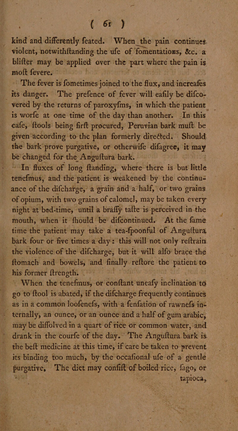oa aoa ( 6r ) violent, notwith{tanding the ufe of ‘fomentations, &amp;c. a blifter may be applied over the oak where the pain is mott fevere. © The fever is fometimes joined to the flux, and increafes vered by the returns of paroxyfms, in which:the patient _ is worfe at one time of the day than another. In this cafe, {tools being firft procured, Peruvian bark muft. be given ‘according to the plan formerly direéted. Should the bark prove purgative, or otherwife difagree, it od be changed for the Anguftura bark. In fluxes of long ftanding, where there is but little eeichelis and the patient is weakened by the continu- ance of the difchatge, a grain and a-half, or two grains night at bed-time, wntil a brafly talte-is perceived in the mouth, when it fhould be’ difcontinued. At the fame time the patient may take’ a tea-fpoonful of Anguftura ftomach and bowels, and Sccheg reftore the patient to his former ftrength. . . When. the deal Bans or dScituit uneafy ah leat to go to {tool is abated, if the difcharge frequently continues as in a common loofenefs, witha fenfation of rawnefs ine may be diffolved in a quart of tice ot common water, and drank in the courfe of the day. The Anguftura bark is. the beft medicine at this time, if care be taken to prevent its binding too much, by the occafional ufe of a gentle rt The diet may confift-of boiled rice, fago, or tapioca,