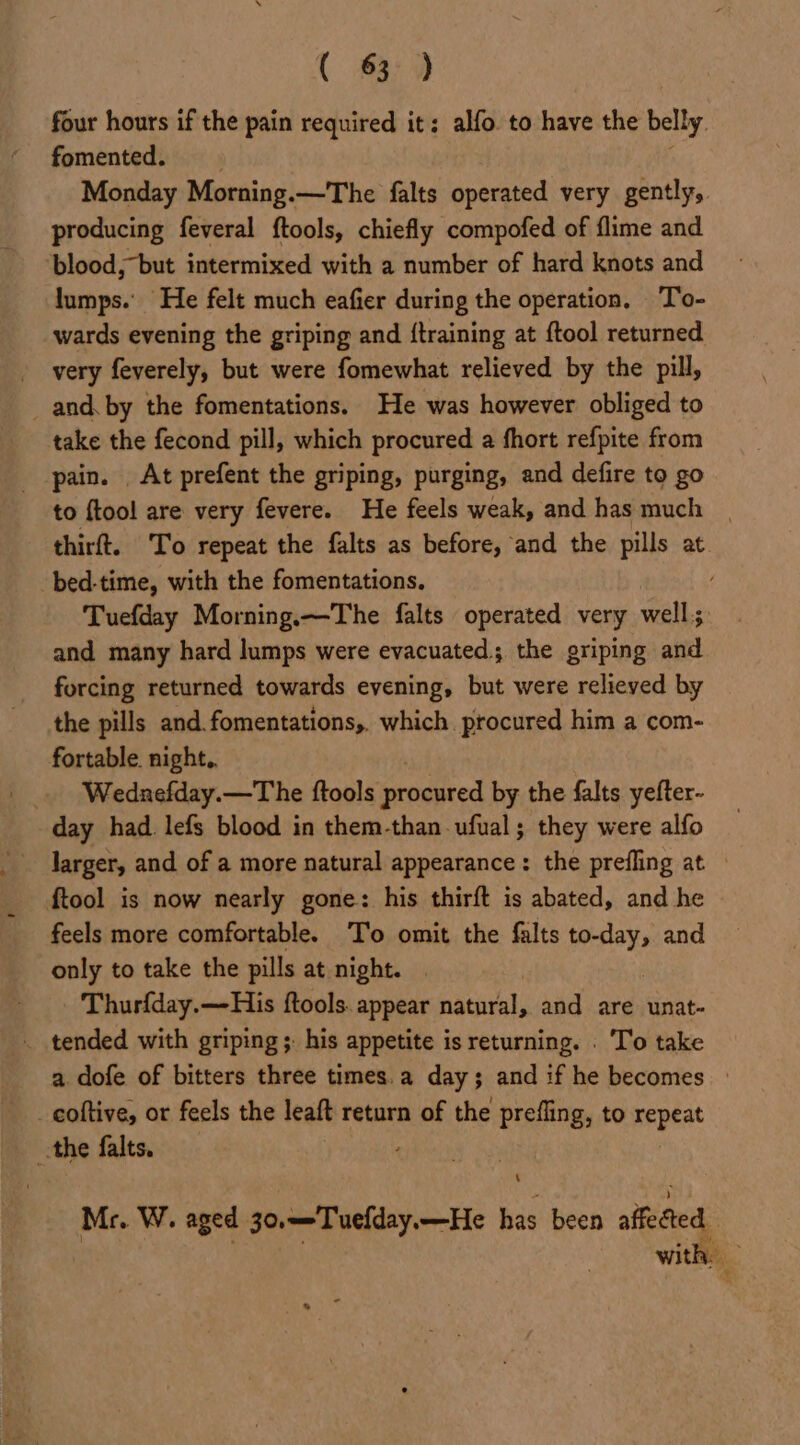 ( £330 four hours if the pain required it: alfo. to have the belly fomented. Monday Morning.—The falts operated very gently, producing feveral ftools, chiefly compofed of flime and ‘blood, “but intermixed with a number of hard knots and lumps. He felt much eafier during the operation. To- wards evening the griping and {training at {tool returned very feverely, but were fomewhat relieved by the pill, and. by the fomentations. He was however obliged to take the fecond pill, which procured a fhort refpite from pain. At prefent the griping, purging, and defire to go to ftool are very fevere. He feels weak, and has much | - thirft. To repeat the falts as before, and the pills at bed-time, with the fomentations, / Tuefday Morning.—The falts operated very well; and many hard lumps were evacuated. the griping and forcing returned towards evening, but were relieved by the pills and. fomentations,. which. procured him a com- fortable. night, . Wednefday.—The ftools sregated by the falts yefter- day had lefs blood in them-than-ufual; they were alfo larger, and of a more natural appearance: the prefling at {tool is now nearly gone: his thirft is abated, and he feels more comfortable. To omit the falts to-day, and only to take the pills at night. . Thurfday.—His ftools. appear natural, and are unat- . tended with griping;: his appetite is returning. . To take a dofe of bitters three times.a day; and if he becomes » _eoftive, or feels the leaft return of the prefling, to sd oat the falts. Mr. W. aged 30,—-Tuefday.—He has been aifeted with :