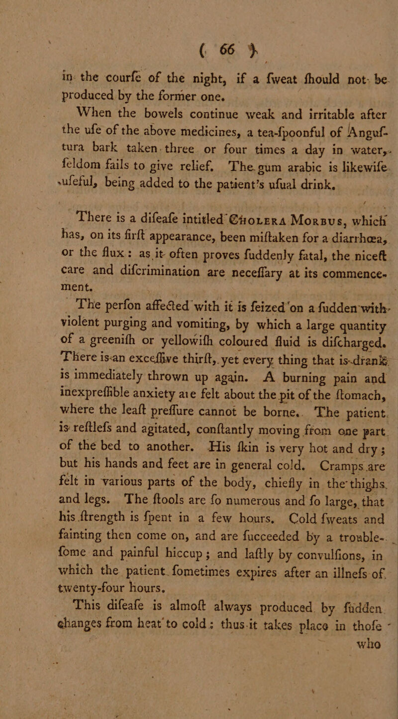 in: the courfe of the night, if a fweat fhould not: be. produced by the former one. When the bowels continue weak and irritable after the ufe of the above medicines, a tea-{poonful of Anguf- tura bark taken. three or four times a day in water,- feldom fails to give relief. The. gum arabic is likewife. vufeful, being added to the patient’s ufual drink. There is a difeafe intitled €orera Morsvs, which has, on its firft appearance, been miftaken for a bares, or the flux: as it often proves fuddenly fatal, the niceft care and difcrimination are neceflary at its commences ment. The perfon affeGed with it is feized‘on a fadden ‘with: violent purging and vomiting, by which a large quantity of a greenith or yellowith coloured fluid is epsharaes, There isan excefive thirft, yet every. thing that is.drank¥. is immediately thrown up again. A burning pain and inexprefhble anxiety aie felt about the pit of the {tomach, where the leaft preffure cannot be borne.. The patient. is reftlefs and agitated, conftantly moving, from one part. of the bed to another. His {kin is very hot and dry ; but his hands and feet are in general cold. Cramps are felt in various parts of the body, chiefly in the thighs, and legs. The ftools are fo numerous and fo large, that his ftrength is fpent in a few hours, Cold fweats and fainting then come on, and are fucceeded by a trouble-. _ fome and painful hiccup; and lattly by convulfions, in which the patient. fometimes expires after an illnefs of, twenty-four hours. This difeafe is almoft always produced. by fudden. ghanges from heat'to cold: thus-it takes place in thofe - who