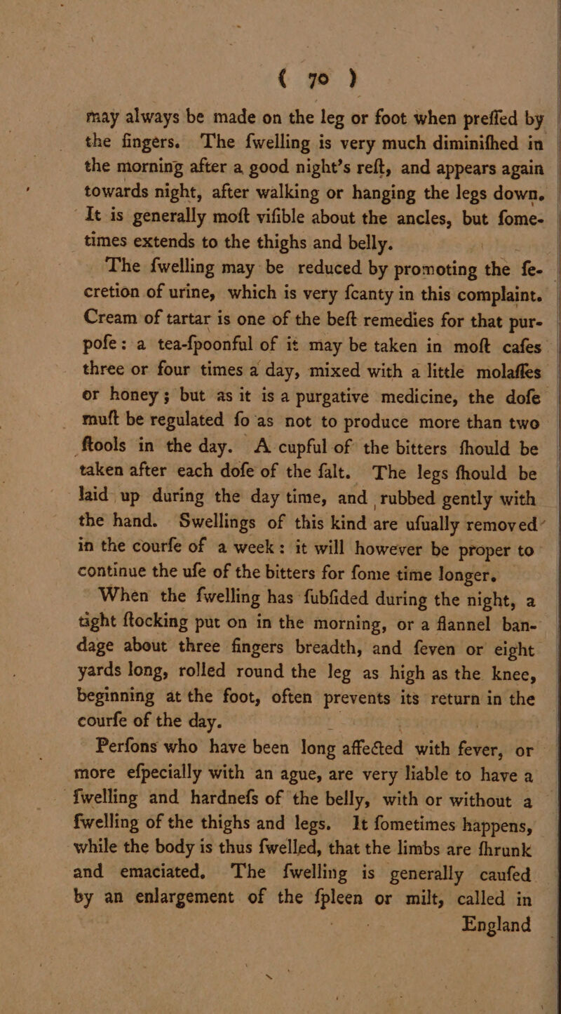{ 7) may always be made on the leg or foot when preffed by | the fingers. The {welling is very much diminifhed in _ the morning after a good night’s reft, and appears again _ towards night, after walking or hanging the legs down. | It is generally moft vifible about the ancles, but fome- | times extends to the thighs and belly. The {welling may be reduced by promoting the See | cretion of urine, which is very fcanty in this complaint. _ Cream of tartar is one of the beft remedies for that pur- pofe: a tea-fpoonful of it may be taken in moft cafes three or four times a day, mixed with a little molaffes — or honey; but as it is a purgative medicine, the dofe mutt be regulated fo'as not to produce more than two tools in the day. A cupful of the bitters fhould be taken after each dofe of the falt. The legs fhould be laid up during the day time, and rubbed gently with the hand. Swellings of this kind are ufually removed’ in the courfe of a week: it will however be proper to” continue the ufe of the bitters for fome time longer. When the fwelling has ‘fubfided during the night, a tight ftocking put on in the morning, or a flannel ban- dage about three fingers breadth, and feven or eight yards long, rolled round the leg as high as the knee, beginning at the foot, often eek proc its return in the courfe of the day. Perfons who have been long affeted with alee or more efpecially with an ague, are very liable to have a {welling and hardnefs of the belly, with or without a fwelling of the thighs and legs. It fometimes happens, while the body is thus fwelled, that the limbs are fhrunk and emaciated. The {welling is generally caufed by an enlargement of the eae or milt, called in eee