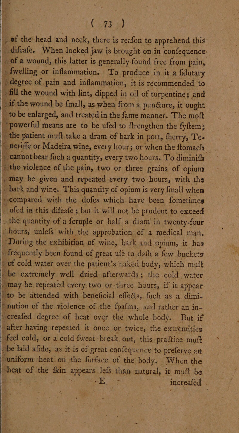 a (93) _ ef the head and neck, there is reafon to apprehend this Oidileate. When locked jaw is brought on in confequence: 4 ber a wound, this latter is generally found free from pain, _ {welling or inflammation. To produce in it a falutary | degree of pain and inflammation, it is recommended to fill the wound with lint, dipped in oil of turpentine; and aif the wound be fmall, as when from a pundture, it ought to be enlarged, and treated.in the fame manner. The moft ° Brower fil means are to be ufed to ftrengthen the fyftem; _ the patient muft take a dram of bark in port, fherry, Te- “ cartnot bear fuch a quantity, every two hours. To diminifh » the violence of the pain, two or three grains of opium . May be given and repeated every two hours, with the |. bark and wine. This quantity of opium is very {mall when rn «compared with the dofes which have been fometimes ee _ ufed in this difeafe ; but it will not be prudent to exceed «hours, unlefs with the approbation of a medical man, During the exhibition of wine, bark and opium, it has _ frequently been found of great uf to dafh‘a few buckets « of cold water over the patient’s naked body, which mutt [be apie well Avice aeerert the cold water * nution of the olente nt the fpafims, and rather an in- ‘creafed degree of heat over the whole body. But if after haying repeated it once or twice, the extremities feel cold, or a cold fweat: break out, this practice muft » be laid afide, as it-is of great confequence to preferve an “uniform -heat'on the furface of the body. When the | pent: of ‘the fkin Ames lefs. than natural, it muft be i OL | increafed \ \ ,