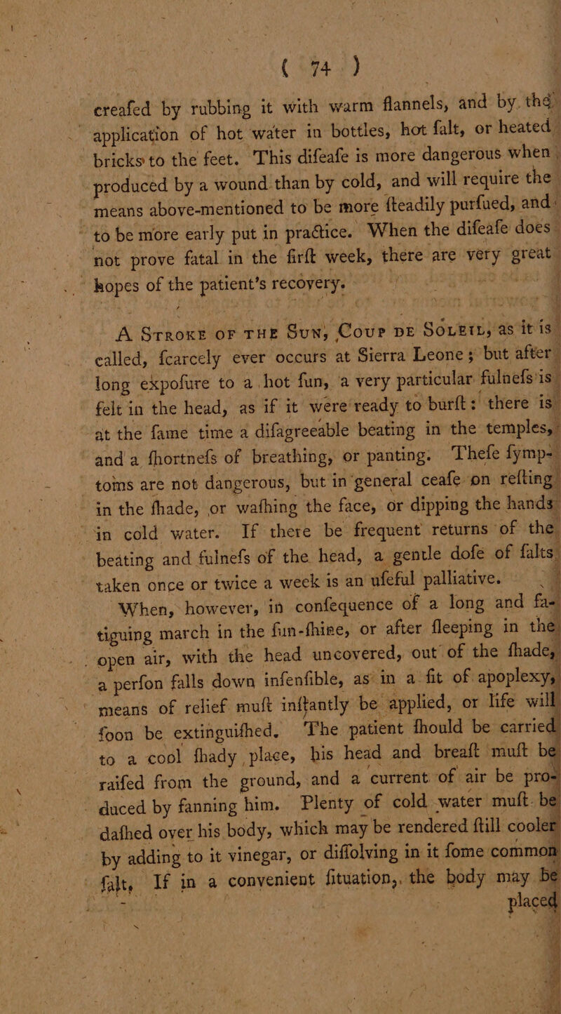 (74>) creafed by rubbing it with warm flannels, and by. the. application of hot water in bottles, hot falt, or heated bricks to the feet. ‘This difeafe is more dangerous when | produced by a wound than by cold, and will require the means above-mentioned to be more fteadily purfued, and: ~ to be more early put in practice. When the difeafe does” not prove fatal in the firft week, there are very great .. kopes of the patient’s recovery. . fo stheo A Srroxe oF THE Sun, Cour DE SouEtL, as itis” called, fearcely ever occurs at Sierra Leone ; but after long expofure to a hot fun, a very particular fulnefs'is” felt in the head, as if it were’ ready to burft: there is” at the fame time a difagreeable beating in the temples, and a fhortnefs of breathing, or panting. Thefe fymp= toms are not dangerous, but in ‘general ceafe on refting in the fhade, or wafhing the face, or dipping the hands” Gn cold water. If there be frequent returns of the beating and fulnefs of the head, a gentle dofe of falts. - taken once or twice a week is an ufeful palliative. ; “When, however, in confequence of a long and fam tiguing march in the fun-fhire, or after fleeping in the “open air, with the head uncovered, out” of the fhade, ‘a perfon falls down infenfible, as in a fit of apoplexy, ‘means of relief muft inftantly be applied, or life will foon be extinguifhed, The patient fhould be carried, to a cool fhady place, his head and breaft muft be raifed from the ground, and a current of air be pros ~ duced by fanning him, Plenty of cold water mutt. be dafhed over his body, which may be rendered ftill cooler by adding to it vinegar, or diffolving in it fome common Salty If in a convenient fituation,. the body may. be rid : placed a
