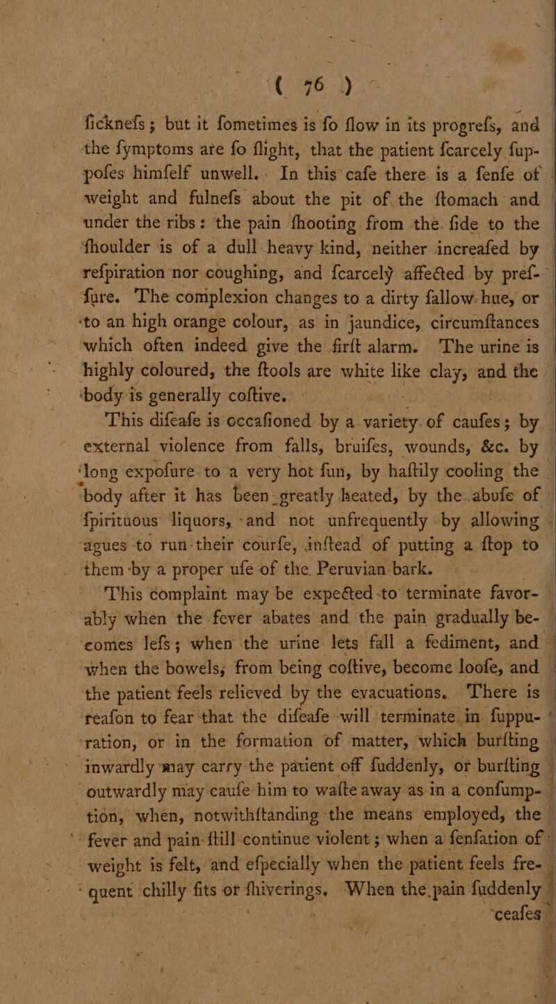 ficknefs ; but it fometimes is fo flow in its progrefs, and | the fymptoms ate fo flight, that the patient fearcely fup- pofes himfelf unwell. In this'cafe there is a fenfe of weight and fulnefs about the pit of the ftomach and — under the ribs: the pain fhooting from the. fide to the — ‘fhoulder is of a dull heavy kind, neither increafed by re{piration nor coughing, and fcarcely affeéted by pref- fare. The complexion changes to a dirty fallow: hue, or — ‘to an high orange colour, as in jaundice, circumftances _ which often indeed give the firft alarm. The urine is | highly coloured, the ftools are white like clays and the — ‘body is generally coftive. | This difeafe is occafioned by a. variety. of caufes ; by. external violence from falls, bruifes, wounds, &c. by — ‘long expofure to a very hot fun, by haftily cooling the _ “body after it has been: greatly heated, by the. abufe of - {pirituous’ liquors, and not unfrequently by allowing - ‘agues to run-their courfe, inftead of putting a {top to | them -by a proper ufe of the Peruvian bark. ‘This complaint may be expeéted -to’ terminate favor- ably when the fever abates and the pain gradually be- _ - ‘eomes: lefs 5 when the urine lets fall a fediment, and 4 “when the bowels; from being cottive, become loofe, and — the patient feels relieved by the evacuations. There is } ‘reafon to fear that the difeafe will terminate in fuppu- © ‘ration, or in the formation of matter, which burfting j inwardly may carry the patient off fuddenly, of burfting | “outwardly may caufe him to wafte away asin a confump- j tion, when, notwith{tanding the means employed, the — ': fever and pain: {till continue violent ; when a fenfation of & weight is felt, and efpecially when the patient | feels fre- secre a fits ot peril: When the pain faddenly © | ‘ceafes | iJ a F
