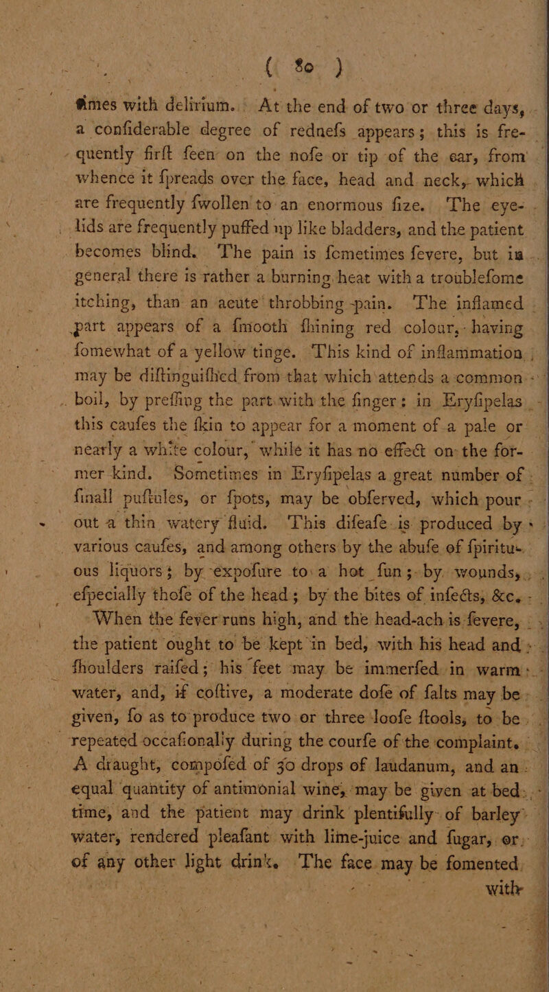 ( 8) quently firft feen on the nofe-or tip of the ear, from whence it {preads over the face, head and. neck, which _ lids are frequently puffed up like bladders, and the patient becomes blind. ‘The pain is fometimes fevere, but is. general there is rather a burning heat with a sophie casiess part appears of a fmooth fhining red colour,: having out a thin watery fluid. This difeafe.is produced bys _ various caufes, and among others by the abufe of fpiritus. ous liquors $ by ‘expofure toa hot fun ;- by. wounds, the patient ought to be kept in bed, with his head and » fhoulders raifed; his feet may be immerfed in warm: water, and, if coltive, a moderate dofe of falts may ese: given, fo as to” produce two or three loofe ftools; to be. equal quantity of antimonial wine, ‘may be given at bed:, time, and the patient may drink plentifully~ of barley? | water, rendered pleafant with lime-juice and fugar,. or; of ‘@y other te drink, The tied may be fomented,