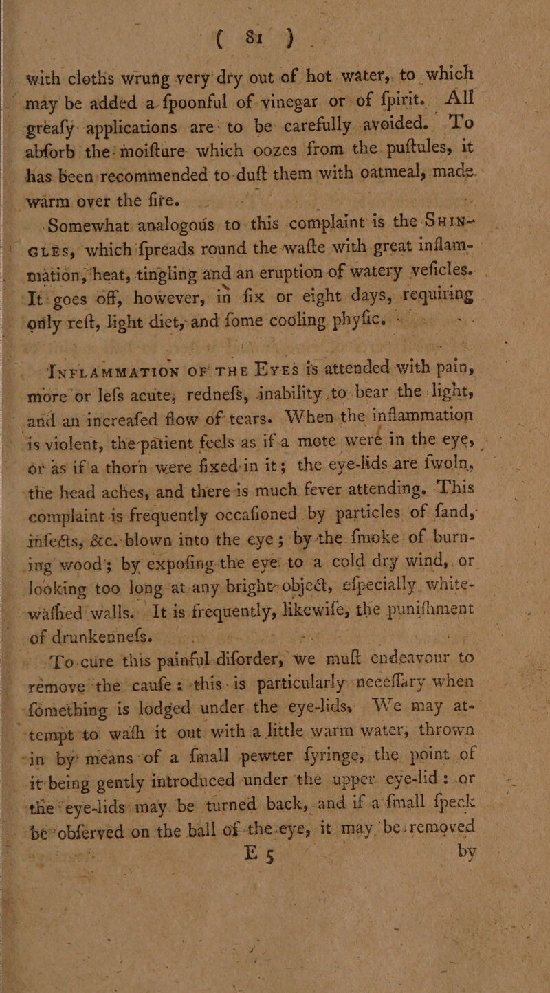 1 8 may be added a fpoonful of vinegar or of fpirit. All Somewhat analogous to. this cconioliions is the: Suis 4 mation, ‘heat, tingling and an eruption. of watery veficles.. It goes off, however, in fix or eight days, requiring INFLAMMATION ¢ OF THE «Beek is attended cat pain, more’or lefs acuite; rednefs, inability to bear the: light, and an increafed flow of tears. When-the inflammation or as if'a thorn were fixed-in it; the eyelids are {woln, the head aches, and there is much fever attending, This complaint is: frequently occafioned by particles of fand, infegts, &amp;c. blown into the eye; by the fmoke of burn- ing’ wood by expofing the eye: to a cold dry wind,. or Jooking too long at any bright» object, efpecially, white- seve walls. It is ean: mons the punifhment To-cure this painful. diladdis we ee evlenenun to fomething is lodged. under the eye-lids. We may at- in by: means of a {mall pewter fyringe, the point. of the ‘ eye-lids: may. be turned back, and if a fimall {peck Sousa Sima on the ball of the: eye, it may, ‘bes removed 1 a by