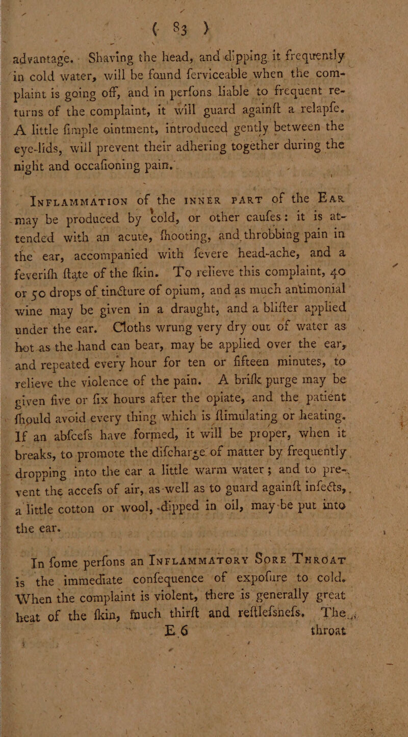 1S Shaving the head, and dipping it frequently ‘in cold water, will be found ferviceable. when the com- -piaint is going off, and in perfons. liable to frequent re- turns of the complaint, it will guard again{t 2 relapfe. A little fimple ointment, introduced gently | between the eye-lids, will prevent their adhering together during the Bk and occafioning pain. - « _ INFLAMMATION of the INNER part of the Ear -may be produced by cold, or other caufes: it is at- tended with an acute, fhooting, and, throbbing pain in the ear, accompanied with fevere head-ache, and a feyerith ftate of the fkin. To relieve this complaint, 40 or 50 drops of tincture of opium, and as much antimonial wine may be given in a eas and a blifter applied under the ear. Cloths wrung very dry out of water as hot. as the hand can bear, may be applied over the ear, . and repeated every hour for ten or fifteen minutes, to relieve the violence of the pain. . A brifk purge may be given five or fix hours after the opiate, and the patient « fhould avoid every thing which is flimulating, or heating. If an abfcefs have ined: it will be proper, when it breaks, to. promote the difcharge of matter by frequently , - ~ dropping into the ear a little warm water ; and to pre-, vent the accefs of air, as-well as to guard againft infects, | a little cotton or wool, -dipped i in oil, may- be put into the ear. “In fome perfons an INFLAMMATORY Soke ‘Turost is the immediate confequence of expofure to. cold, _ When the complaint i is violent, there is “generally great ! heat of the fin, fouch thirft and reftlefsnefs, The., ae E6 ; throat ¢