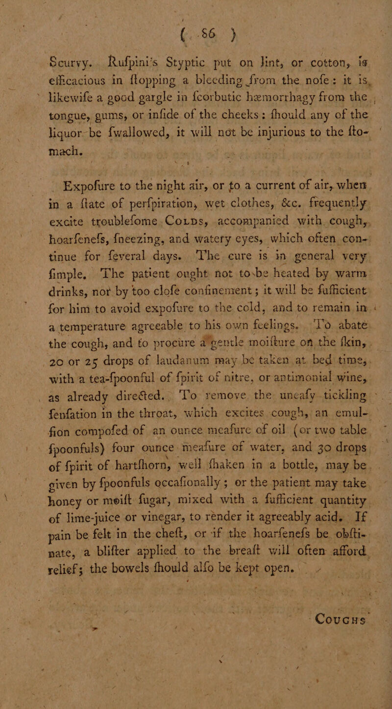 Scurvy. Rufpini’s Styptic put on lint, or cotton, is efficacious in {topping a bleeding from the, nofe: it is, ’ likewife a goad gargle in {corbutic hemorrhagy from the , tongue, gums, or infide of the cheeks; thould any of the liquor be fwallowed, it will not be eae to the fto- mach. Expofure to the night air, or to a current of air, when in a {tate of perfpiration, wet clothes, &amp;c. frequently excite troublefome,CoLtps, accompanied with. cough,, ~- hoarfenelfs, fneezing, and watery eV ES, which often con- tinue for feveral days. The cure is in general very fimple. The patient ought not tosbe heated by warm drinks, nor by too clofe confinement ; it will be fafiicient for him to avoid expofure to the cold, and to remain im a temperature agreeable to his own Seed ‘Vo. abaté the cough, and to procure -algentle hal on the fin, . 20 or 25 drops of laudanum may be taken at, bed time,. with a tea-{poonful of fpirit of nitre, or antimonial wine, . as already dire@ted.. To remove. the: uneafy tickling - - f{enfation in the throat, which excites cough, an emul- fion compofed of an ounce meafure of oil (or two table. fpoonfuls} four ounce: meafure of water, and 30 drops of fpirit of hartfhorn, well thaken in a bottle, may be. given by fpoonfuls occafionally ; or the patient. may take honey or meift fugar, mixed witha fufficient quantity. of lime-j “juice or vinegar, to render it agreeably acid. If. pain be felt in the cheft, or if the hoarfenefs be obfti-. pate, a blifter applied to the breatt will often afford. welists the bowels fhould alfo be feet open. Ay a -Covcrs