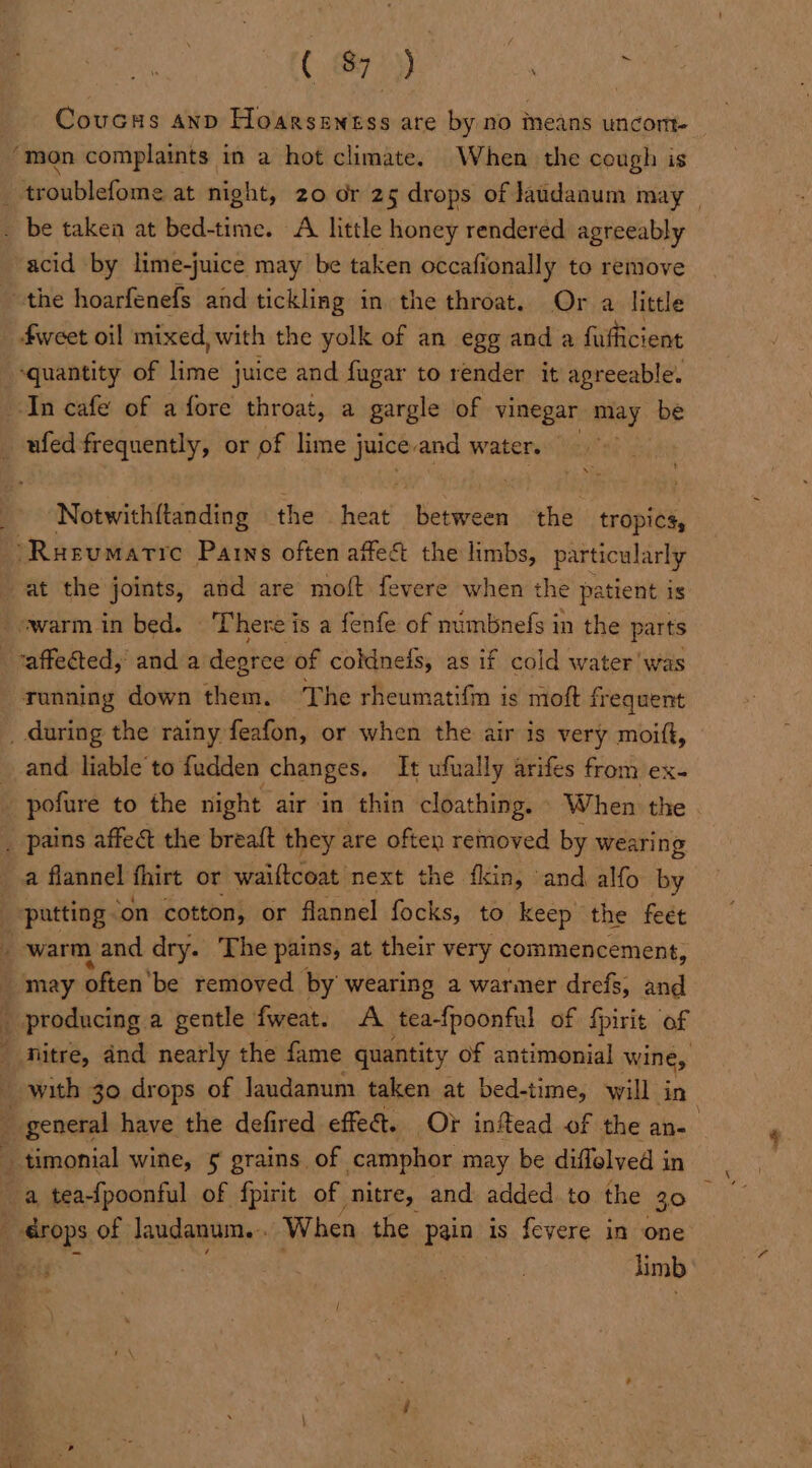 _ Coucss anp Hoarsentss are by no means uncom- ‘mon complaints in a hot climate. When the cough is _ troublefome at night, 20 or 25 drops of Jaudaaum may _ . be taken at bed-time. A little honey rendered agreeably acid by lime-juice may be taken occafionally to remove the hoarfenefs and tickling in the throat. Or a little fweet oil mixed, with the yolk of an egg and a fufficient ‘quantity of lime juice and fugar to render it agreeable. In cafe of afore throat, a gargle of vinegar may be _ufedfrequently, or of lime j juice. and water. Notwith{tanding the heat betwee the tropics, “Rusumarie Parns often affect the limbs, particularly at the joints, and are moft fevere when the patient is - warm in bed. There is a fenfe of numbnefs in the parts affected, and a degree of coldnels, as if cold water was running down them. ‘The rheumatifm is moft frequent _ during the rainy feafon, or when the air is very moift, _ and liable to fudden changes. It ufually arifes from ex- _ pofure to the night air in thin cloathing. When the _ pains affect the breaft they are often removed by wearing a flannel fhirt or waiftcoat next the fkin, and alfo by patting on cotton, or flannel focks, to keep the feet ; warm and dry. The pains, at their very commencement, may « often'be removed. by wearing a warmer drefs, and _ producing a gentle fweat. A tea-fpoonful of fpirit of  nitre, and nearly the fame quantity of antimonial wine, _ with 30 drops of laudanum taken at bed-time, will in . _ general have the defired effe@. Ot inftead of the an- timonial wine, 5 grains of camphor may be diffelyed in a tea-fpoonful of fpirit of nitre, and added to the 30 i ‘erops of Jaudanum. . When the pain is fevere in one limb