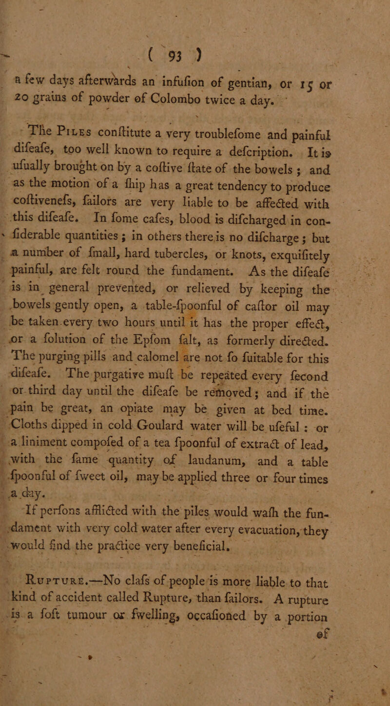 ~ | {C153 afew days aferwards an infufion of gentian, or Ig or _ 20 grains of powder of Colombo twice a day. - The Pives on Bivaie a very pte (ie and painful difeafe, too well known to require a defcription. . It is __ufually brought on by a coftive ftate of the bowels ; and as the motion of a fhip has a great tendency to produce -coftivenefs, failors are very liable to be affected with this difeafe. In fome cafes, blood is difcharged in con- + fiderable quantities ; in others thereis no difcharge ; but _anumber of {mall, hard tubercles, or knots, exquifitely_ painful, are felt round ‘the fundament. As the difeafe _ as in_ general prevented, or relieved by keeping the _ bowels gently open, a table-fpoonfial of caftor oil may — _ be taken-every two hours until it has the proper effec, ora folution of the Epfom alt, as formerly dire&amp;ed.. The purging pills and calomel are not fo fuitable for this difeafe. The purgative muft be repeated every fecond -or-third day until the difeafe be rémoved ; and if the pain be great, an opiate may be given at bed time. Cloths dipped in cold Goulard water will be ufefal : a liniment compofed of a tea fpoonful of extra of ae ; with the fame quantity. of laudanum, and a table pitas of fweet oil; i be applied three or four times a day. If perfons afflicted with the piles. would wath the fan- _.dament with very cold water after every evacuation, they ; Would vag the practice 1 beneficial. aR, —No clafs of shop lots ‘is more ‘dighle to that ‘kind of accident called Rupture, than failors. A rupture His.a foft tumour ox ox. fwelling, occafioned by a portion | a