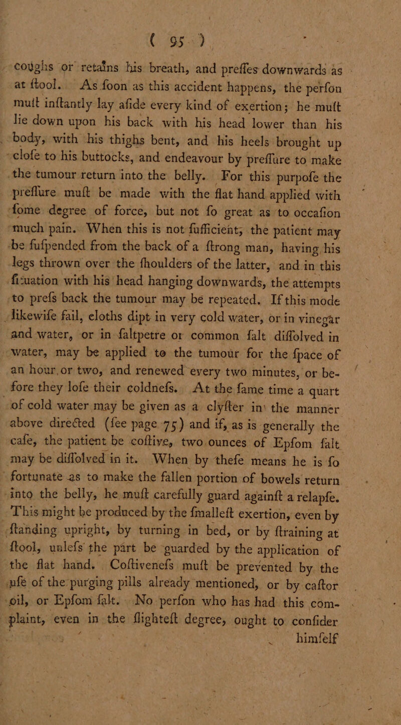 CO) ee) coughs or retains his breath, and preffes downwards as - at {tool. As foon as this accident happens, the perfon muit inftantly lay afide every kind of exertion; he mutt lie down upon his back with his head lower than _ his _ body, with ‘his thighs bent, and his heels brought up ‘clofe to his buttocks, and endeavour by preflure to make the tumour return into the belly. For this purpofe the | preflure muft be made with the flat hand applied with fome degree of force, but not fo great as to occafion much pain. When this is not fufficient; the patient may -be fufpended from the back of a ftrong man, having, his legs thrown over the fhoulders of the latter, and i in this ficuation with his’ head hanging downwards, the attempts to prefs back the tumour may be repeated. If this mode _likewife fail, eloths dipt i in very cold water, or in vinegar and water, or in faltpetre or common falt diffolved in water, may be applied te the tumour for the {pace of an hour,or two, and renewed every two minutes, or be- fore they lofe their coldnefs. At the fame time a quart of cold water may be given as a clyfter in’ the manner above directed (fee page 75) and if, as is. generally the cafe, the patient be coftive, two ounces of Epfom falt. may be diffolved in it. When by thefe means he is fo \ fortunate as to make the fallen portion of bowels return “into the belly, he muff carefully guard againft a relapfe. This might be produced by the fmalleft exertion, even by ftanding upright, by turning in bed, or by {training at {tool, unlefs the part be guarded by the application of the flat hand. Coftivenefs muft be prevented by. the ple of the purging pills already mentioned, or by caftor oil, or Epfom falt.. No perfon who has had this com- : Pisiat, even in he flighteft degrees ought to confider . himfelf ~