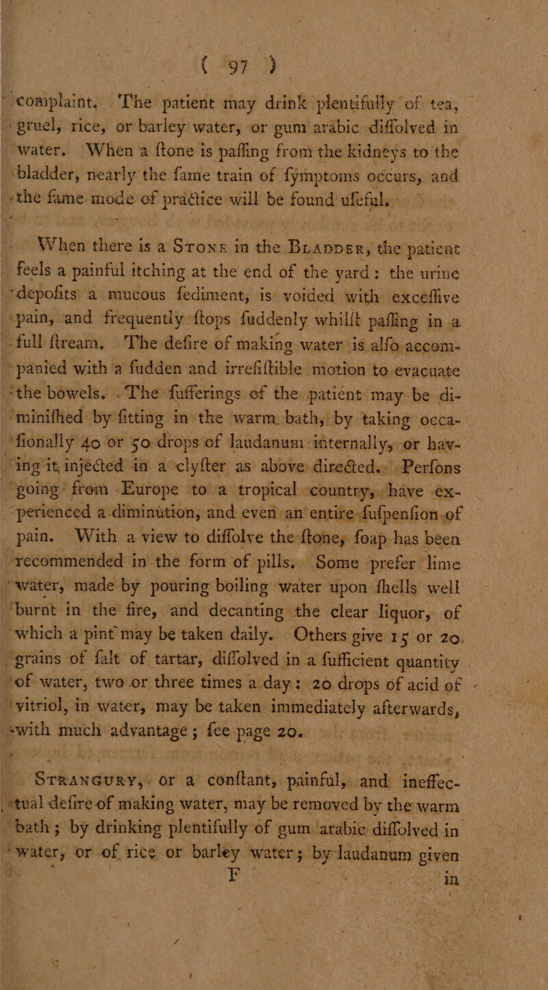 (Cd ~ complaint. The patient may drink plentifuily of tea, --pruel, rice, or teicleg water, or pum arabic diffolved in “water. When a {tone is pafling from the kidneys to’ the ‘bladder, nearly the fame train of fymptoms occurs, and 'the fame mode of pradtice will be found ufeful, When there is a Stone in the. Brapper, the patient feels a painful itching at the end of the yard; the urine -depofits a mucous fediment, is voided with excéflive ‘pain, and frequently {tops fuddenly whillt pafling in a -full ftream. The defire of making water is alfo accom- . panied with a fudden and irrefiltible motion to evacuate “the bowels. . The fufferings ef the patient may be di- “minifhed by fitting in the warm. bath, by taking occa- fionally 40 or 50. drops of laudanum. internally, or hav- “ing it, injected in a clyfter as above direéted.. Perfons ‘going frem Europe to a tropical ‘country, have ex- “perienced a diminution, and even-an’ entire fufpenfion of pain. With a view to diflolye the ftone, foap has been recommended in the form of pills. Some prefer lime “water, made by pouring boiling water upon fhells well ‘burnt in the fire, and decanting the clear liquor, of which a pint may be taken daily. Others give 15 or 20, “grains of falt of tartar, diffolved in a fufficient quantity | Jof water, two or three times a day: : 20 drops of acid of - ‘vitriol, in water, may be taken immediately alterwards, swith much advantage ; fee. pageae: | Srianaukon or a conftant,. painful, and ineffec- . tual defire of making water, may be removed by the warm “bath; by drinking plentifully of gum arabic diffolved i in ‘water, or of rice or barley water; by laudanum given | 4. Ber Seed ie :