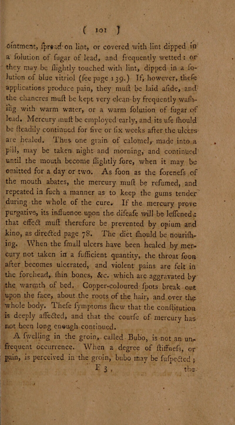 ( ror J ointment, fpread-on lint, or covered with lint dipped in’ a’ folution of {ugar of lead, and frequently wetted: or they may be flightly touched with lint, dipped in a fo- ution of blue vitriol (fee page 139.) Tf however, thefe ~ applications produce pain, they mutt be laid afide,. and? the chancres muft be kept very ¢lean-by frequently wafh- iig with warm water, or a warm folation of fugar of le ode Mercury muft be employed’early, and its ufe fhould be fteadily continued for five or fix weeks after the ulcers: are healed. Thus one grain of calomel, made into.a pill, may be taken. night: and morning, and continued’ until the mouth become flightly fore, when it may be emitted for a day or two. As foon as the forenefs of the mouth abates, the mercury muft be refumed, and repeated in fuch a manner as to keep the gums tender’ during. the whole of the cure. If the mercury prove “purgative, its influence. upon the. difeafe will be leffened.z that effec muft therefore be prevented by opium and. kino, as directed page 78. The diet thould be nourifh- ing. When the {mall ulcers have been healed by mer. cury not taken in a fufficient quantity, the throat foon: _after becomes ulcerated, and violent pains are felt in: “the forchead,. fhin bones, &amp;c. which are aggravated by” the warmth of bed.. _ Copper-coloured: {pots: break. ont “upon the face, about. the roots of the hair, and over the — “whole body. Thefe fymptoms thew that the conflitution. is deeply affected, and that the courfe of. madtog' has: ‘hot been long enough, continued, . i A {welling i in the groin,. called. _Bubo,. is not. an uns frequent occurrence. When a. degree of ttiffnefs, or” Bin, is perceived in the groin, bubo nay be fufpegted ; : E35 Cae cay hs _ thes