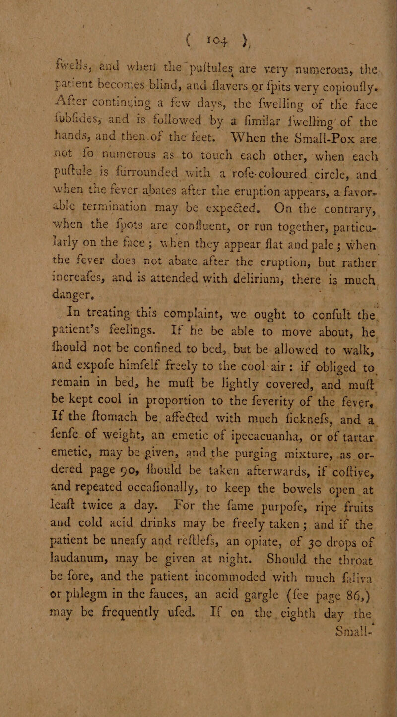 (0) TO), fwells, and when the puftules are very numerous, the After continying a few days, the fwelling of the face fubfides; and is. followed by a fimilar uate of the not fo numerous as. to touch each other, when each when the fever abates after the eruption appears, a fayor- able termination may be expected. On the contrary, when the {pots are confluent, or run together, particu- larly on the face; when they appear flat and pale; when danger, patient’s feelings. If he be able to move about, he. fhould not be confined to bed,. but be allowed to walk, remain in bed, he muft be lightly covered, and mutt be kept cool in proportion to the feverity of the fevers. emetic, may be given, and the purging mixture, AS _OT- dered page 90, fhould be taken afterwards, if. coltive, and repeated occafionally, to keep the bowels open _ at leaft twice a day. For the fame purpofe, ripe fruits and cold acid drinks may be freely taken; and if the patient be uneafy and reftlefs, an opiate, of 30 drops of laudanum, may be given at night. Should the throat be fore, and the patient incommoded with much filiva OF phlegm i in the fauces, an acid gargle (fee page 86,) may be frequently ufed. If on the eighth day the. Small.