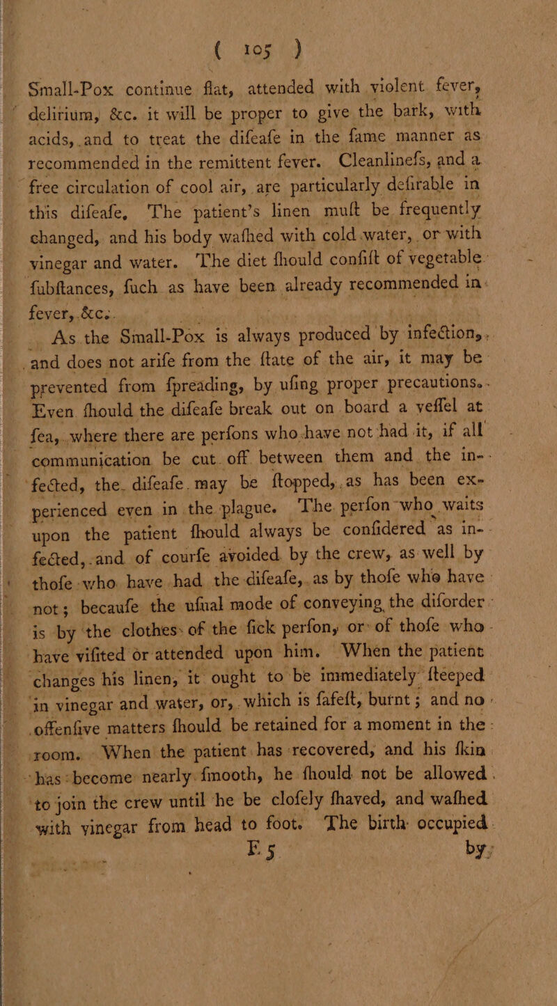 Small-Pox continue flat, attended with violent. fever, ’ delirium, &amp;c. it will be proper to give the bark, with acids, .and to treat the difeafe in the fame manner as recommended i in the remittent feyer. Cleanlinefs, and a ~~ free circulation of cool air, are particularly defirable in this difeafe, The patient’s linen mult be frequently changed, and his body wathed with cold.water, or with vinegar and water. ‘The diet fhould confift of Peserable: fabftances, fuch as pure been already recommended i ins fever, .&amp;c.. As the Small-Pox is ge produced by infeCion,. : prevented from fpreading, by ufing proper precautions. . Even fhould the difeafe break out on board a yeffel at fea,..where there are perfons who-have not had Jit, if all - communication be cut. off, between them and the in-- perienced even in the plague. The perfon. ‘who waits upon the patient fhould always be confidered as in-- fected,.and of courfe avoided. by the crew, as well by thofe who. have had the difeafe,. as by thofe whe have» not; becaufe the ufual mode of conveying the diforder - is by the clothes: of the fick perfon,y or: of thofe who. have vifited or attended upon him. When the patient changes his linen, it ought to be immediately” fteeped in vinegar and water, OF,. which is fafeft, burnt ; and no - offenfive matters fhould be retained for a moment in the - -.room. When the patient. has ‘recovered, and his {kin ‘to join the crew until he be clofely fhaved, and wafhed with yinegar from head to foot. The birth occupied. B5 by,