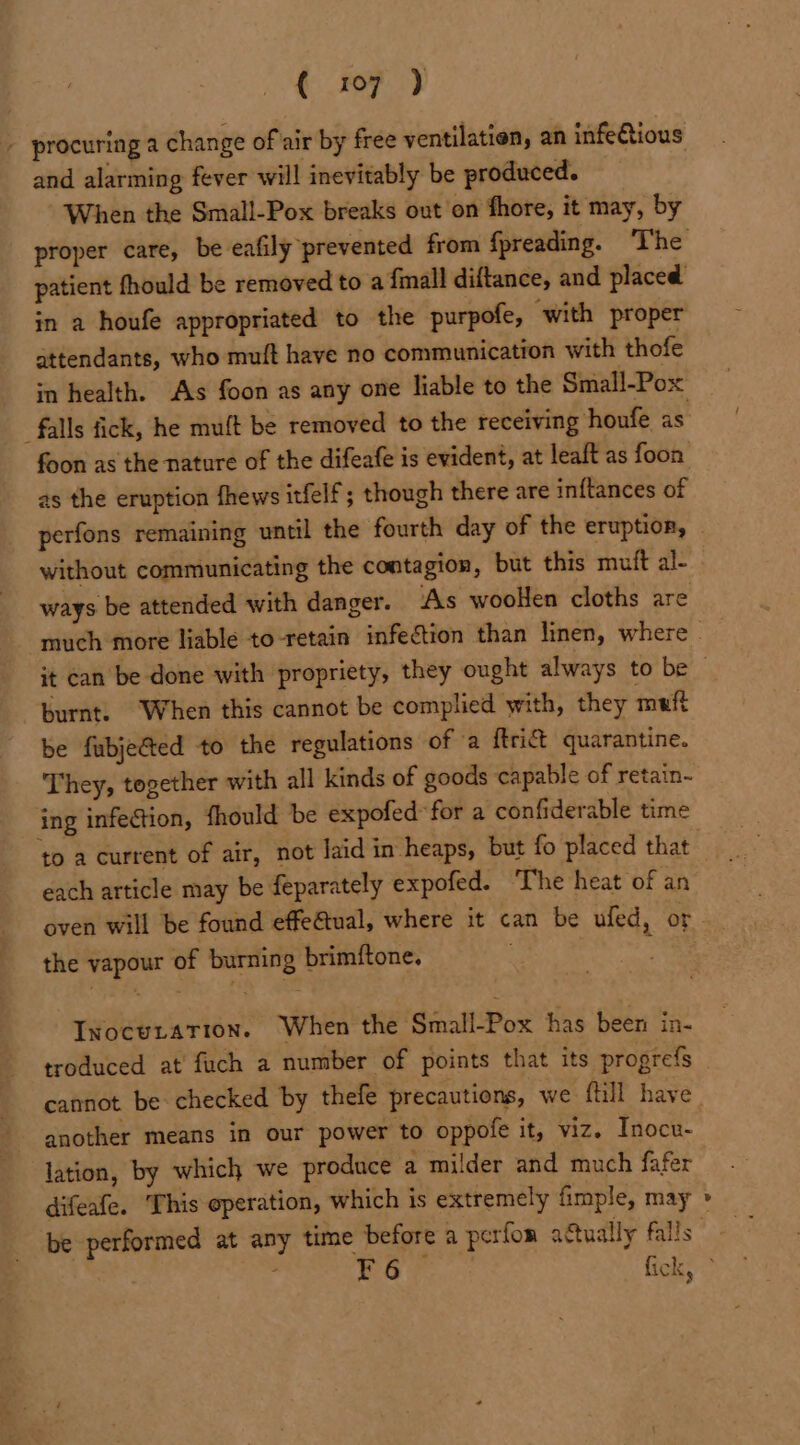 and alarming fever will inevitably be produced. When the Small-Pox breaks out on fhore, it may, by patient fhould be removed to a {mall diftance, and placed in a houfe appropriated to the purpofe, with proper attendants, who muft have no communication with thofe in health. As foon as any one liable to the Small-Pox “falls fick, he muft be removed to the receiving houfe as foon as the nature of the difeafe is evident, at leaft as foon as the eruption fhews itfelf ; though there are inftances of without communicating the contagion, but this muft al- ways be attended with danger. As woolen cloths are burnt. When this cannot be complied with, they muft be fubjected to the regulations of ‘a {trict quarantine. They, together with all kinds of goods capable of retain- ing infection, fhould be expofed*for a confiderable time each article may be feparately expofed. The heat of an oven will be found effe€tual, where it can be ufed, or the vapour of burning brimftone. Inocutation. When the Small-Pox has been in- troduced at’ fuch a number of points that its progrefs cannot be checked by thefe precautions, we fill have another means in our power to oppofe it, viz. Inocu- lation, by which we produce a milder and much fafer difeafe. [his operation, which is extremely fimple, may _@