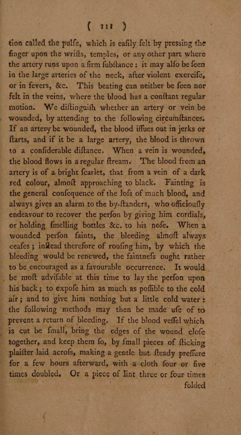 (sar ) finger upon the wrifts, temples, or any other part where the artery runs upon a firm fubftance; it may alfo be feen in the Jarge arteries of the neck, after violent exercife, or in fevers, &amp;c. This beating can neither be feen nor felt in the veins, where the blood has a coniftant regular motion. ‘We diftinguifh whether an artery or vein be If an artery be wounded, the blood iffues out in jerks or ftarts, and if it be a large artery, the blood is thrown the blood flows in aregular ftream. ‘The blood from an artery is of a bright f{carlet, that from a vein of a dark red colour, almoft approaching to black. Fainting is the general confequence of the lofs of much blood, and always gives an alarm to the by-ftanders, who officioufly endeavour to recover the perfon by giving him cordials, or holding felling bottles &amp;c. to his nofe. When a wounded perfon faints, the bleeding almoft always ceafes ; infead therefore of roufing him, by which the bleeding would be renewed, the faintnefs ought rather to be encouraged as a favourable occurrence. It would _ his back; to expole him as much as poflible to the cold air; and to give him nothing but a little cold water : 4 a? &gt; is cut be fall, ‘bring the edges of the wound clofe together, and keep them fo, by {mall pieces of fticking plaifter laid. acrofs, making a gentle but fteady preffure for a few hours afterward, with a cloth four or five times doubled, Or a piece of lint three or four times. hee folded