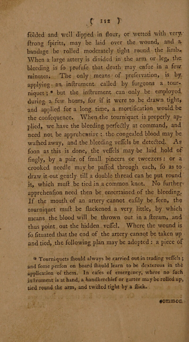 ( xt y folded’ and. well dipped-in flour; or wetted with very {trong fpirits, may be laid over the wound, and @ Hactiege be- rolled | moderately tight round. the Jimb. When a large artery is divided’ in the arm. or. leg, .the bleeding is fo profufe. that death may enfue in a few. minutess,. The only. means: of. prefervation, is by. applying ; an. inftrument. called by furgeons a. tour~ niquet; * but the inftrument can: only. be. employed. during: a. few. hours, for if it were to be drawn. tights and applied for a long time, a. mortification would: be the confequence. When-the tourniquet is properly ap&gt; plied, we have the bleeding perfectly at command, and need not be apprehensive :.the: congealed blood may be wathed away, and the bleeding veffels be detected. As: foon as this is done, the veffels | may be laid hold of fingly, by a pair, of {mall pincers or tweezers: or a crooked needle maybe. pafled through each, fo as to- draw .it-out gently. till a double thread can be put round | ~ it, which muft be tied in.acommon knot. No further: apprehenfion need then be. entertained. of the bleeding, If the mouth of an artery cannot eafily be feen, the tourniquet muft be flackened a very little, by which» means. the blood will be thrown out. in a ftream, . and thus point. out the hidden. veffel. _ Where the wound i is fo fituated that the end of the artery: cannot be taken up - and tied, ,the follquing plan. may be. adopted :. 2a piece of * Tourniquets fhould ie be carried outin trading 7 veffels : : and fome perfon on board fhould learn to be dexterous in the application of them. ‘In cafes of emergency, where no fuch jn@rument is at hand, a handkerchief or garter may be rolled “Ps tied. reHts she arm, and tunitied tight by.a ticks = gommon -