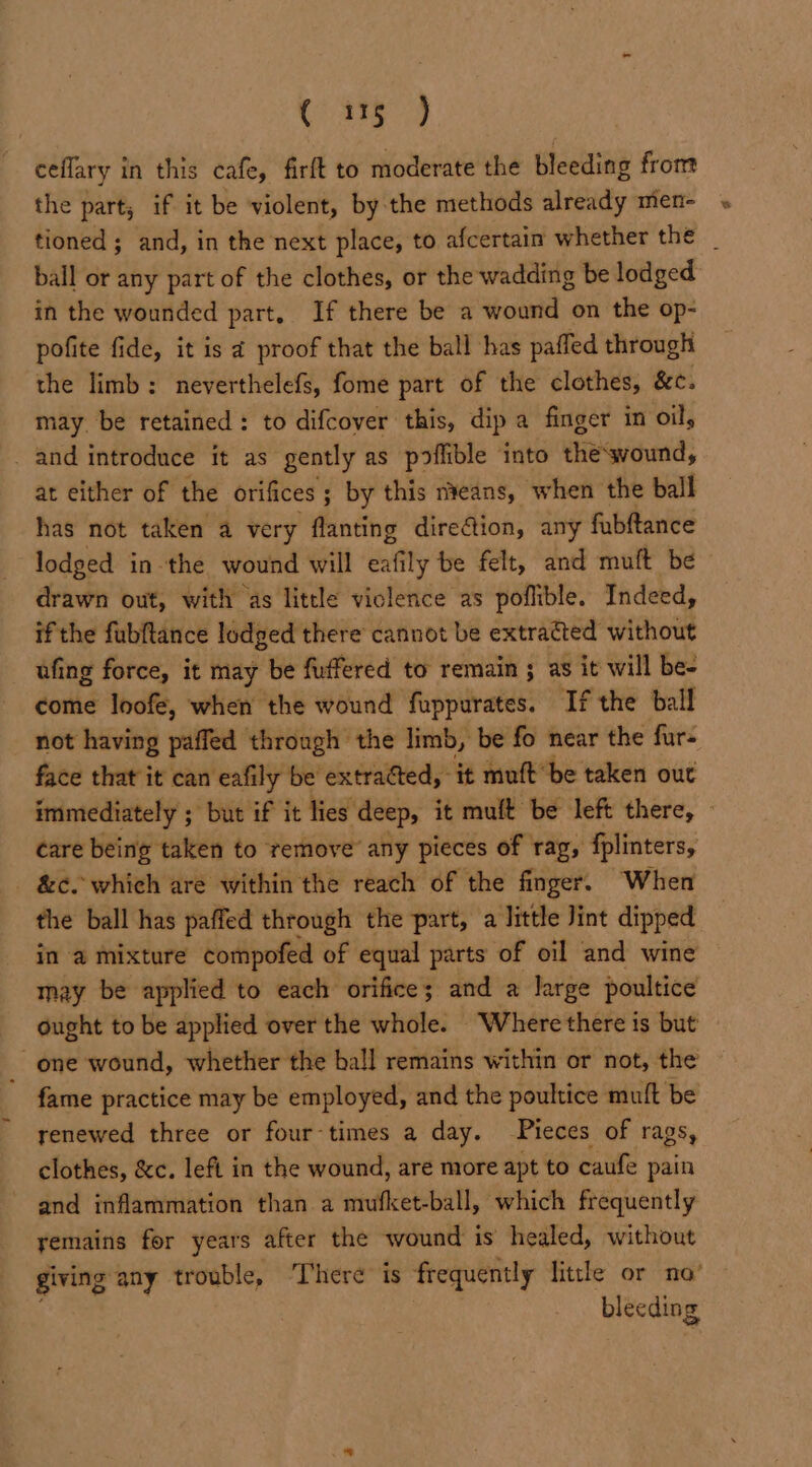 C389 ceflary in this cafe, firft to moderate the bleeding from the part; if it be violent, by the methods already men- tioned; and, in the next place, to afcertain whether the _ ball or any part of the clothes, or the wadding be lodged in the wounded part. If there be a wound on the op- pofite fide, it is 2 proof that the ball has paffed through the limb: neverthelefs, fome part of the clothes, &amp;c. may be retained: to difcover this, dip a finger in oil, _ and introduce it as gently as poffible into the‘svound, at either of the orifices ; by this nveans, when the ball has not taken a very flanting direction, any fabftance lodged inthe wound will Sof ly be felt, and muft be drawn out, with as little violence as poflible. Indeed, if the fubftance lodged there cannot be extracted without ufing force, it may be fuffered to remain ; as it will be- come loofe, when the wound fuppurates. If the ball not having paffed through the limb, be fo near the fur- face that it can eafily be extracted, it muft’be taken out immediately ; but if it lies deep, it mult be left there, — care being taken to remove any pieces of rag, fplinters, - &amp;c. which are within the reach of the finger. When the ball has paffed through the part, a little Jint dipped in a mixture compofed of equal parts of oil and wine may be applied to each orifice; and a large poultice ought to be applied over the whole. Where there is but _ one wound, whether the ball remains within or not, the fame practice may be employed, and the poultice muft be renewed three or four-times a day. Pieces of rags, clothes, &amp;c. lefi in the wound, are more apt to caufe pain ~ and inflammation than a mufket-ball, which frequently yemains for years after the wound is healed, without giving any trouble, ‘There is frequently little or no’ blecding