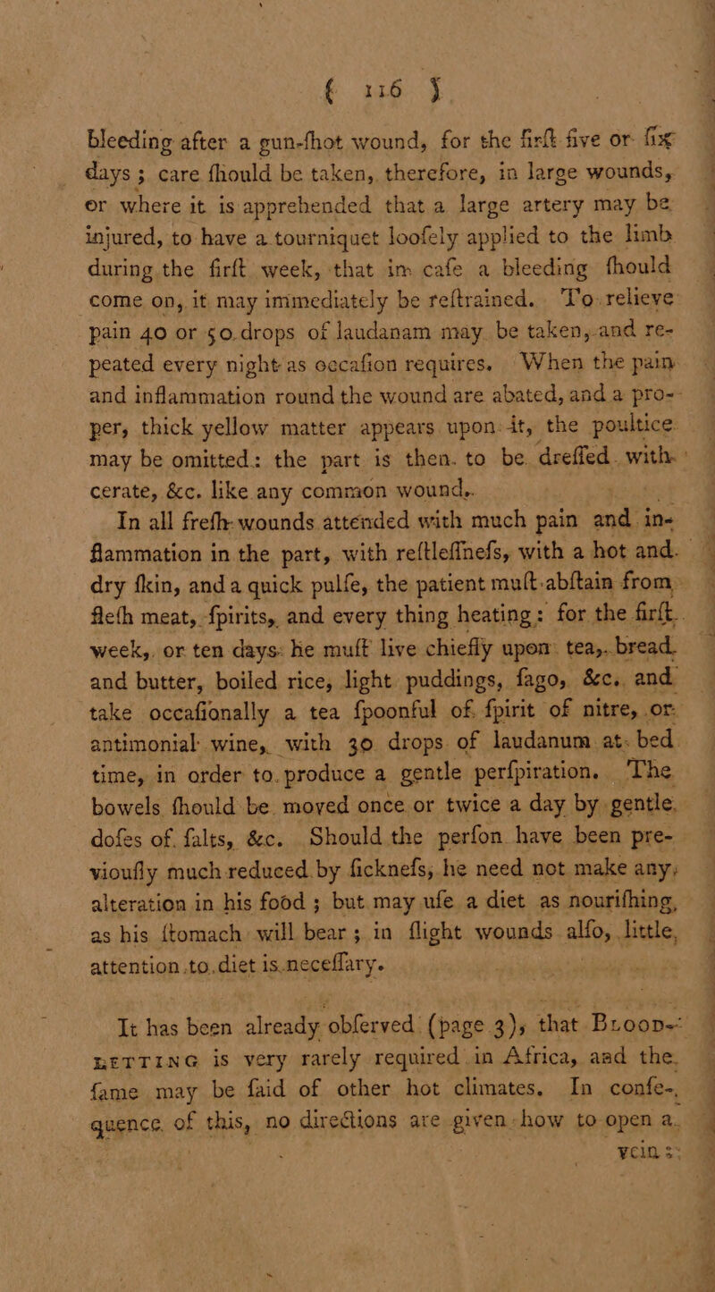 € 3116 j bleeding after a gun-fhot wound, for the firlt five or fix days ; care fhould be taken, therefore, in large wounds, or where it is apprehended that.a large artery may be injured, to have a tourniquet loofely applied to the limb during the firft week, that im cafe a bleeding fhould come on, it may am riately be reftrained. To. relieve pain 40 or s0.drops of laudanam may be taken, and re- peated every night as oecafion requires. When the pain per, thick yellow matter appears upon:it, the poultice. may be omitted: the part is then. to be. dreffed. with cerate, &amp;c. like any common wound,. In all frefh: wounds attended with much pain and. in- dry fkin, anda quick pulfe, the patient mult-abftain from, week,. or ten days: he muft live chiefly upon tea,..bread. and butter, boiled rice, light puddings, fago, &amp;c. and take occafionally a tea fpoonful of. fpirit of nitre, . or: antimonial: wine, with 30 drops of laudanum at. bed. time, in order to. produce a gentle perfpiration, The bowels fhould be. moved once or twice a day by. gentle. dofes of falts, &amp;c. Should the perfon have been pre- vioufly much reduced. by ficknefs; he need not make any, alteration in his food ; but may ufe a diet as nourifhing, as his {tomach: will bear; in flight wounds alte little, attention .to.diet is neceflary. LETTING is very rarely required in Africa, aad the. fame may be faid of other hot climates. In confe-, quence. of this, no diredtions are given. how to open 2. ycin 3: