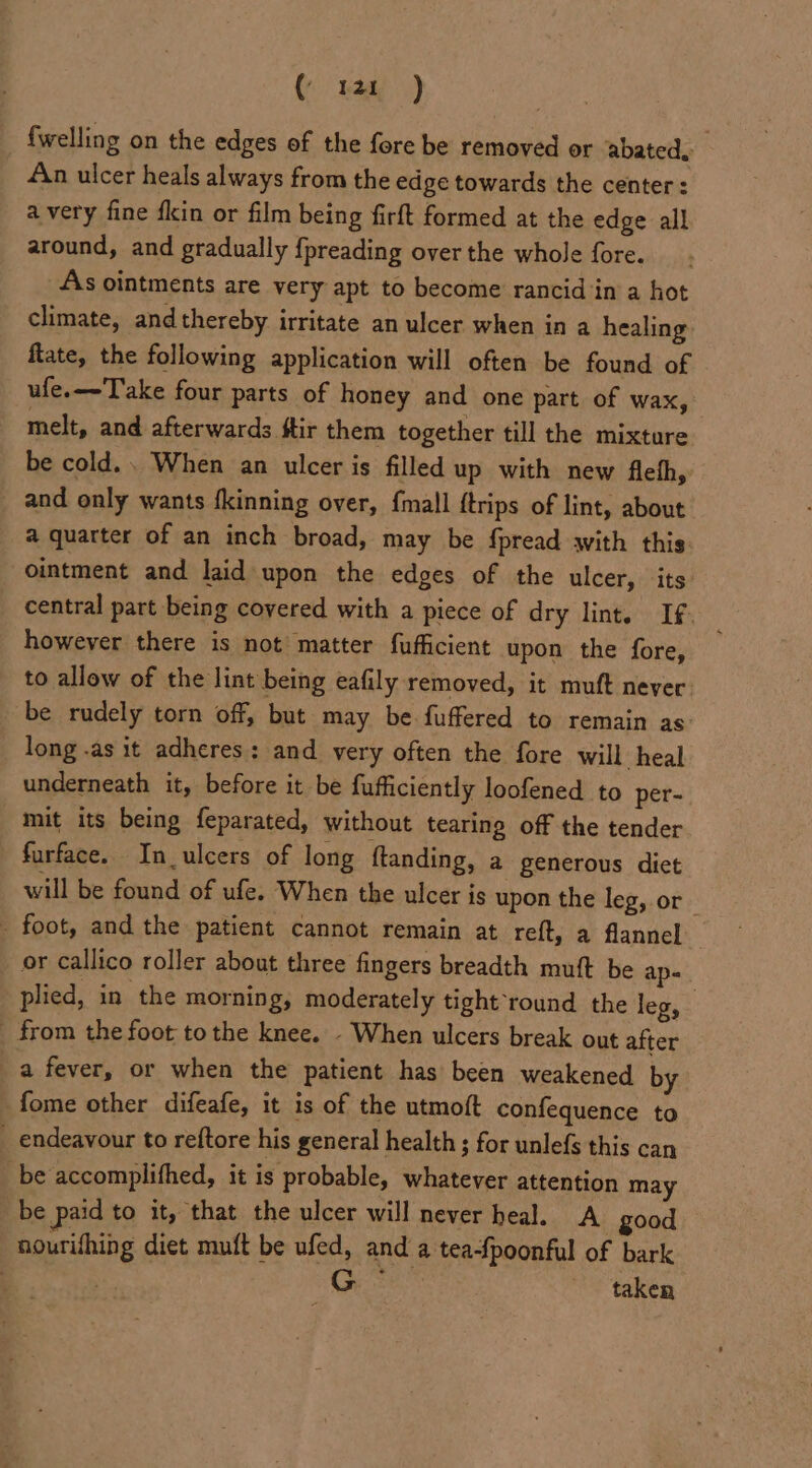 ( rat ) {welling on the edges of the fore be removed or abated, An ulcer heals always from the edge towards the center: avery fine fkin or film being firft formed at the edge all around, and gradually {preading over the whole fore. As ointments are very apt to become rancid in a hot climate, and thereby irritate an ulcer when in a healing ftate, the following application will often be found of ufe.—-Take four parts of honey and one part of wax, melt, and afterwards ftir them together till the mixture be cold... When an ulcer is filled up with new fleth, and only wants fkinning over, {mall {trips of lint, about a quarter of an inch broad, may be {pread with this ointment and laid upon the edges of the ulcer, its central part being covered with a piece of dry lint. If. | however there is not matter fufficient upon the fore, to allow of the lint being eafily removed, it muft never. be rudely torn off, but may be. fuffered to remain as’ long .as it adheres: and very often the fore will heal underneath it, before it be fufficiently loofened to per- mit its being feparated, without tearing off the tender furface. In_ulcers of long ftanding, a generous dict will be found of ufe. When the ulcer is upon the leg, or _ _ foot, and the patient cannot remain at reft, a flannel or callico roller about three fingers breadth muft be ap- plied, in the morning, moderately tight ‘round the leg, _ from the foot tothe knee. - When ulcers break out after a fever, or when the patient has been weakened by fome other difeafe, it is of the utmoft confequence to _ endeavour to reftore his general health ; for unlefs this can be accomplifhed, it is probable, whatever attention may _ be paid to it, that the ulcer will never heal. A good nourifhing diet muft be ufed, and a tea-fpoonful of bark | : taken