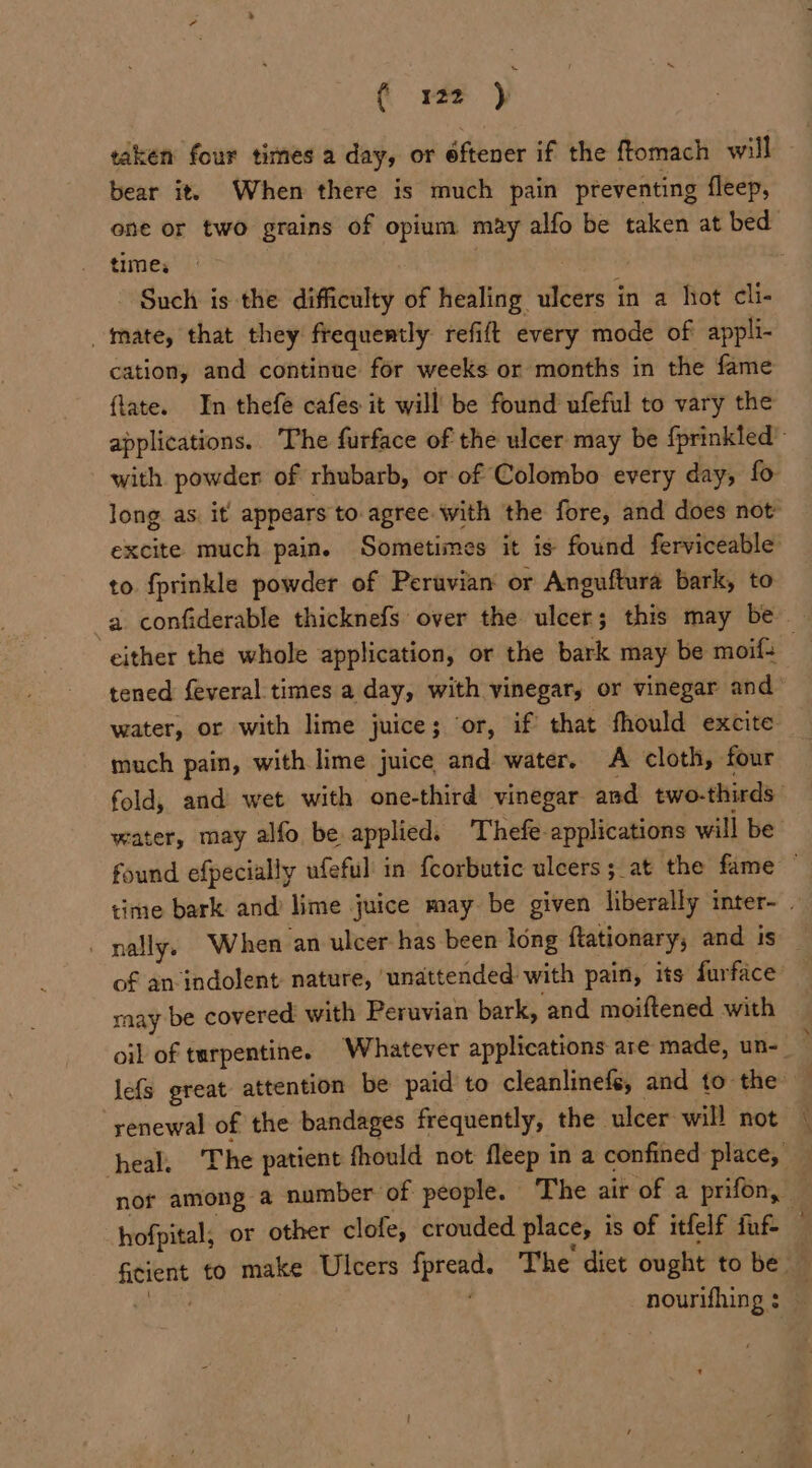 ( re .) taken four times a day, or éftener if the ftomach will bear it. When there is much pain preventing fleep, one or two grains of opium may alfo be taken at bed times Such is the difficulty of healing mits in a hot cli- mate, that they frequently refift every mode of appli- cation, and continue for weeks or months in the fame flate. In thefe cafes it will! be found ufeful to vary the applications. The furface of the ulcer may be {prinkled- with. powder of rhubarb, or of Colombo every day, fo long as, it appears to. agree.with the fore, and does not excite much pain. Sometimes it is found ferviceable to fprinkle powder of Peruvian or Anguftura bark, to a confiderable thicknefs over the ulcer; this may be — either the whole application, or the bark may be moif+ 3 tened feveral times a day, with vinegar, or vinegar and water, or with lime juice 5 ‘or, if that fhould excite. much pain, with lime juice and water. A cloth, four fold, and wet with one-third vinegar and two- thirds water, may alfo be applied. Thefe-applications will be found efpecially ufeful: in {corbutic ulcers; at the fame ~ time bark and lime juice may be given liberally inter~ . - nally. When an ulcer has been long ftationary, and is of an indolent nature, ‘unattended with pain, its furface saay be covered with Peruvian bark, and moiftened with oil of turpentine. Whatever applications are made, un-— lefs great attention be paid to cleanlinefé, and to the renewal of the bandages frequently, the. ulcer will not | nor among a number of people. The air of a prifon, — hofpital; or other clofe, crouded place, i is of itfelf fuf — eine to make Ulcers fire The dict ought to be nourifhing : ‘