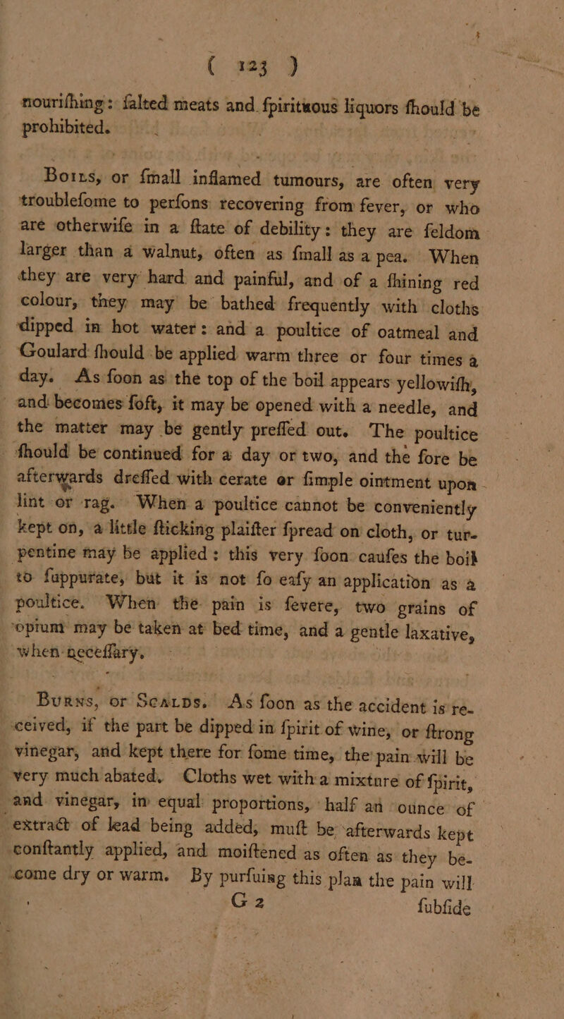 ( 203 ) nourifhing: falted meats and. fpiritious liquors fhould ‘be prohibited. sre a our Botts, or {mall inflamed tumours, are often very troublefome to perfons recovering from fever, or who are otherwife in a ftate of debility: they are feldom larger than a walnut, often as {mall as a pea. When they are very hard and painful, and of a fhining red colour, they) may be bathed frequently with cloths dipped in hot water: and a poultice of oatmeal and Goulard:fhould .be applied warm three or four times a day. As foon as the top of the boil appears yellowith, and: becomes foft, it may be opened with a needle, and the matter may be gently prefled out. The poultice _ fhould be continued for a day or two, and the fore be afterwards dreffed with cerate er fimple ointment upon - lint or rag. When a poultice cannot be conveniently kept on, a little fticking plaifter {pread on cloth, or tur- pentine may be applied: this very foon: caufes the boih to fuppurate, but it is not fo eafy an application as a poultice. When the pain is fevere, two grains of ‘opium may be taken at bed time, and a gentle laxative, when-geceflary. Mat Burns, or Seatps. As foon as the accident is te. ceived, if the part be dipped in {pirit of wine, or ftrong vinegar, and kept there for fome time, the’ pain will be very much abated, Cloths wet witha mixture of fpirit, and vinegar, im equal: proportions, ‘half an ounce of -extraa&amp;t of lead being added; muft be ‘afterwards kept conftantly applied, and moifténed as often as they be- come dry or warm. By purfuing this pla the pain will G2 fubfide