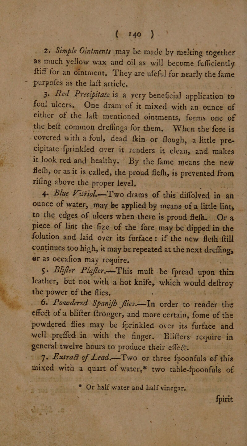 2. Simple Ointments may be made by melting together as much yellow wax and oil as will become fufficiently {tiff for an ointment. They are ufeful for nearly the fame purpofes as the laft article. 3. Red Precipitate is a yery beneficial spplibaeipniae to foul ulcers. One dram of it mixed with an ounce of either of the laft mentioned eintments, forms one of the beft common dreflings for them. When the fore is covered with a foul, dead fkin. or flough, a little pre- cipitate fprinkled over it. renders it clean, and makes it look red and healthy. By the fame means the new fieth, or as it is called, the proud fieth, is prevented from rifing above the proper level. 4- Blue Vitviol.—Two drams of this’ diffolved i in an ounce of water, may be applied by means of a little lints — to the edges of ulcers when there is -proud flefh. Ora piece of lint the fi ize of the fore may be dipped in the - folution and laid over its furface: if the new fieth: {till continues too high, it may be repeated at the next a er as occafion may require. 5. Blifler Plafler-—This mult be fpread upon thin leather, but not with a hot si which would deftroy _ the power of the flies. 6. Powdered Spanifh flies. tts order to rede the effec of a blifter {tronger, and more certain, fome of the powdered flies may be fprinkled over its furface and © well preffed in with the finger. Blifters require in a twelve hours to produce their effe@. 7. Extrad of Lead.—Two or three {poonfuls of this ames with a quart of water,* two table-fpoonfals of hy Or half water aiid half vinegar. | Apirit