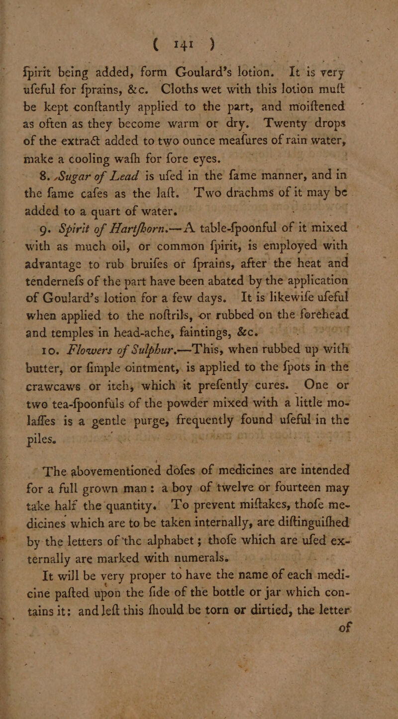 C m1) | fpirit being added, form Goulard’s lotion. It is very ufeful for fprains, &c. Cloths wet with this lotion muft be kept conftantly applied to the part, and moiftened as often as they become warm or dry. Twenty drops of the extra& added to two ounce meafares of rain water, ns a cooling wath for fore eyes. 8. Sugar of Lead is ufed in the fame manner, and in the fame cafes as the laft. ‘Two drachms of it may be . added to a quart of water. 9. Spirit of Hartfhorn.—A table-fpoonful i it mixed ' with as much oil, or common fpirit, is employed with advantage to rub bruifes or {prains, after the heat and tendernefs of the part have been abated by the application of Goulard’s lotion for a few days. It is likewife ufeful when applied to the noftrils, or rubbed on the forehead and temples in head-ache, faintings, &c. 10. Flowers of Sulphur.—This, when rubbed up with butter, or fimple ointment,. is applied to the {pots in the | crawcaws or itch, ‘which it prefently cures. One or two tea-{poonfuls of the powder mixed with a little mo- laffes is a east purge; ils ia found ufeful in the piles. : The sbcusmseiticcted dofes of medicines are intended for a full grown man: a-boy of twelve or fourteen may take half the quantity.’ To prevent miftakes, thofe me- ® dicines which are to be taken internally, are diftinguifhed » by the letters of the alphabet ; thofe which are ufed ex- - ternally are marked with numerals. It will be very proper to have the name of each oat: ' cine patted upon the fide of the bottle or jar which con- tains it: and eft this fhould be torn or dirtied, the letter: Ss fo | 7 of