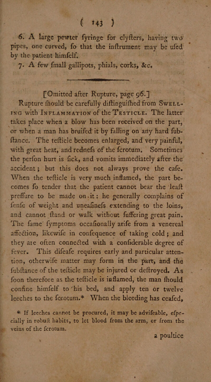 6. A large pewter fyringe for clyfters, having two pipes, one curved, fo that the inftrument may be ued by the patient himfelf. 7. A few fmall gallipots, phials, we &amp;ce [Omitted after sean page 96.] } Rupture fliould be carefully diftinguifhed from Swett- iwc with INFLaAmmation of the Testicrs. The latter’ or when a man has bruifed it by falling on any hard fub- with great heat, and rednefs of the fcrotum, Sometimes the perfon hurt is fick, and vomits immediately after the accident; but this does not always prove the cafe. When the tefticle is very much inflamed, the part be- comes fo tender that the patient cannot bear the ‘leaft fenfe of weight and uneafinefs extending to the loins, and cannot ‘ftand or aa without fuffering great pain. affection, likewife in confequence of taking cold; and they are often connected with a confiderable degree of fever. This difeafe requires early and particular atten- tion, otherwife matter may form in the part, and the» fubftance of the tefticle may be injured or deftroyed. As foon therefore as the tefticle is inflamed, the man fhould confine himfelf to“his bed, and apply ten or twelve * If leeches cannot be procured, it may be advifeable, efpe- cially in robuft habits, to let blood from the arm, or from the veins of the fcrotum, . a poultice