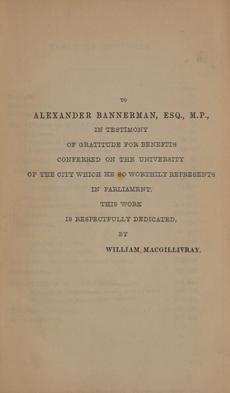 TO ALEXANDER BANNERMAN, ESQ, M.P., IN TESTIMONY OF GRATITUDE FOR BENEFITS CONFERRED ON THE UNIVERSITY OF THE CITY WHICH HE SO WORTHILY REPRESENTS IN PARLIAMENT, THIS WORK IS RESPECTFULLY DEDICATED, BY WILLIAM MACGILLIVRAY.