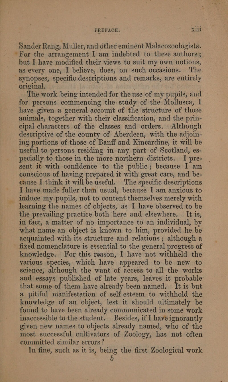 Sander Rang, Muller, and other eminent Malacozoologists. ‘For the arrangement I am indebted to these authors; but I have modified their views to suit my own notions, as every one, I believe, does, on such occasions. The synopses, specific descriptions and remarks, are entirely original. The work being intended for the use of my pupils, and for persons commencing the study of the Mollusca, I have given a general account of the structure of those animals, together with their classification, and the prin- cipal characters of the classes and orders. Although descriptive of the county of Aberdeen, with the adjoin- ing portions of those of Banff and Kincardine, it will be useful to persons residing in any part of Scotland, es- pecially to those in the more northern districts. I pre- sent it with confidence to the public; because I am conscious of having prepared it with great care, and be- cause I think it willbe useful. The specific descriptions I have made fuller than usual, because I am anxious to- _ induce my pupils, not to content themselves merely with learning the names of objects, as I have observed to be the prevailing practice both here and elsewhere. It is, in fact, a matter of no importance to an individual, by what name an object is known to him, provided he be acquainted with its structure and relations; although a fixed nomenclature is essential to the general progress of knowledge. For this reason, I have not withheld the various species, which have appeared to be new to science, although the want of access to all the works and essays published of late years, leaves it probable’ that some of them have already been named. It is but a pitiful manifestation of self-esteem to withhold the knowledge of an object, lest it should ultimately be found to have been already communicated in some work inaccessible to the student. Besides, if I have ignorantly given new names to objects already named, who of the most successful cultivators of Zoology, has not often committed similar errors? Yn fine, such as it is, being the first Zoological work