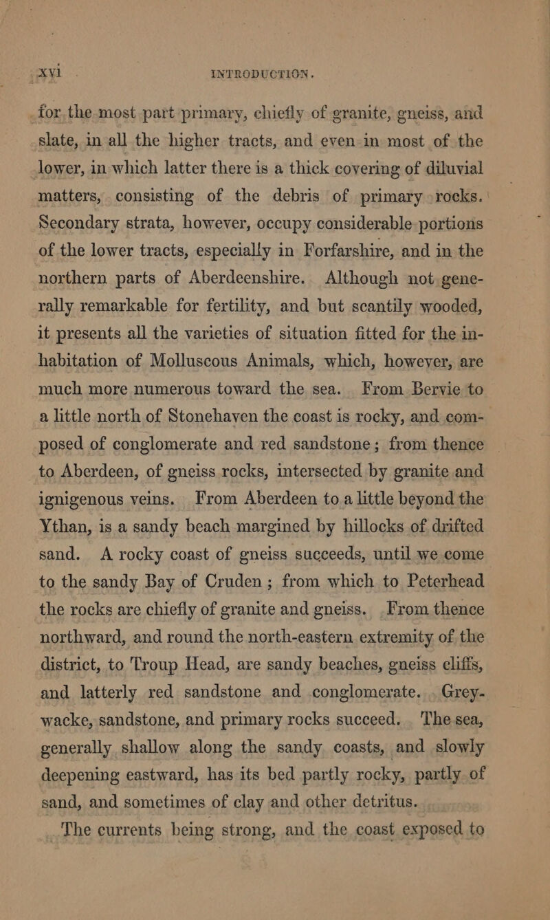 , for. the most part primary, chiefly of granite, gneiss, and slate, in all the higher tracts, and even in most of the lower, in which latter there is a thick covering of diluvial matters, consisting of the debris of primary rocks. ' Secondary strata, however, occupy considerable portions of the lower tracts, especially in Forfarshire, and in the northern parts of Aberdeenshire... Although not gene- rally remarkable for fertility, and but scantily wooded, it presents all the varieties of situation fitted for the in- habitation of Molluscous Animals, which, howeyer, are much more numerous toward the sea. From Bervie to a little north of Stonehaven the coast is rocky, and com- posed of conglomerate and red sandstone; from thence — to Aberdeen, of gneiss rocks, intersected by granite and ignigenous veins. From Aberdeen toa little beyond the Ythan, is a sandy beach margined by hillocks of drifted sand. A rocky coast of gneiss succeeds, until we come to the sandy Bay of Cruden ; from which to Peterhead the rocks are chiefly of granite and gneiss. . From thence northward, and round the north-eastern extremity of the district, to Troup Head, are sandy beaches, gneiss clifis, and latterly red sandstone and conglomerate. . Grey- wacke, sandstone, and primary rocks succeed. . The sea, generally shallow along the sandy coasts, and slowly deepening eastward, has its bed partly rocky, partly of sand, and sometimes of clay and other detritus. _The currents being strong, and the coast exposed to