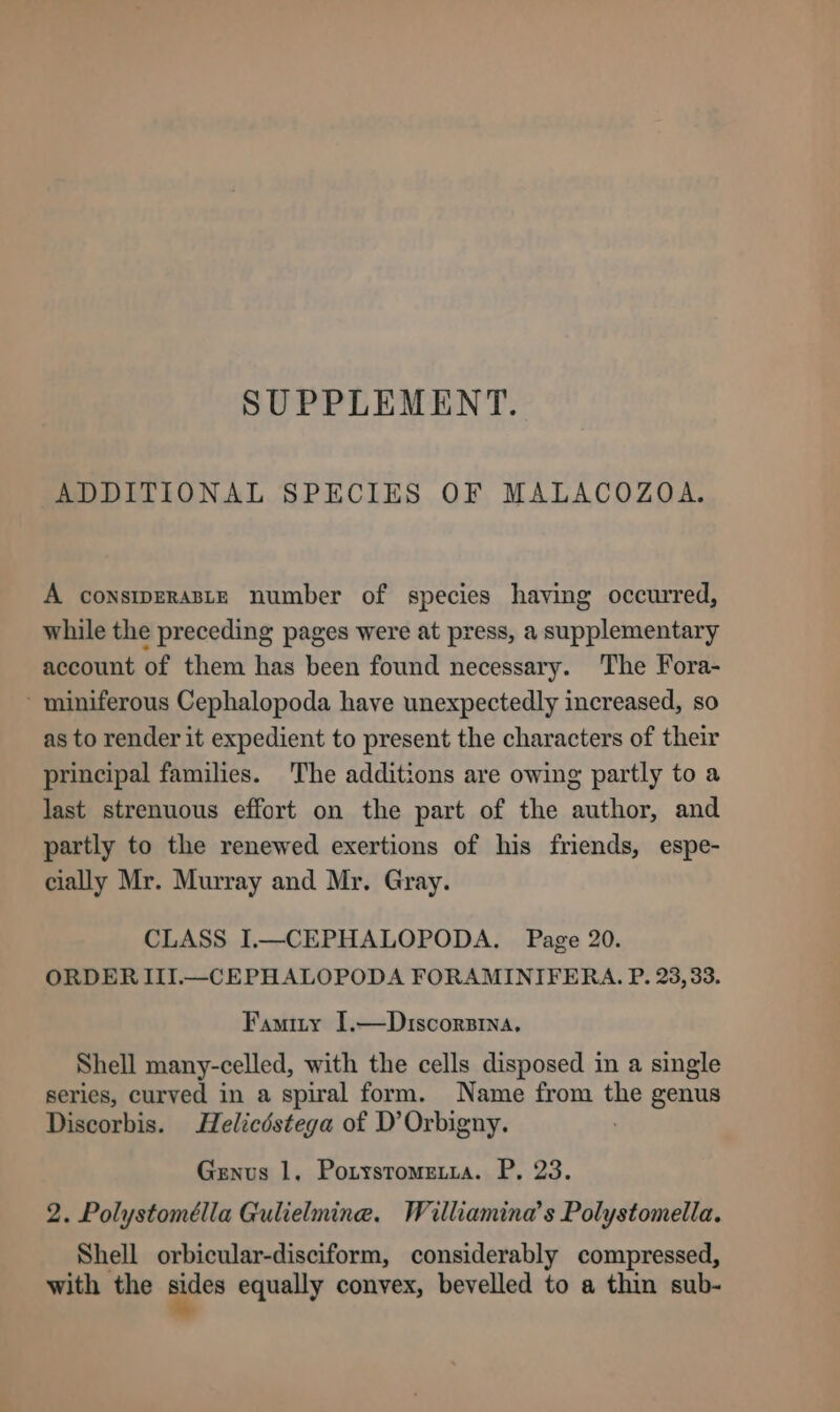 SUPPLEMENT. ADDITIONAL SPECIES OF MALACOZOA. A constpeRaste number of species having occurred, while the preceding pages were at press, a supplementary account of them has been found necessary. The Fora- miniferous Cephalopoda have unexpectedly increased, so as to render it expedient to present the characters of their principal families. The additions are owing partly to a last strenuous effort on the part of the author, and partly to the renewed exertions of his friends, espe- cially Mr. Murray and Mr. Gray. CLASS I.—CEPHALOPODA,. Page 20. ORDER III.—_CEPHALOPODA FORAMINIFERA. P. 23,33. Famity 1.—Dziscorsrina. Shell many-celled, with the cells disposed in a single series, curved in a spiral form. Name from the genus Discorbis. Helicéstega of D’Orbigny. Genus 1. Potysrometia. P, 23. 2. Polystomélla Gulielmine. Witlliamina’s Polystomella. Shell orbicular-disciform, considerably compressed, with the aes equally convex, bevelled to a thin sub-